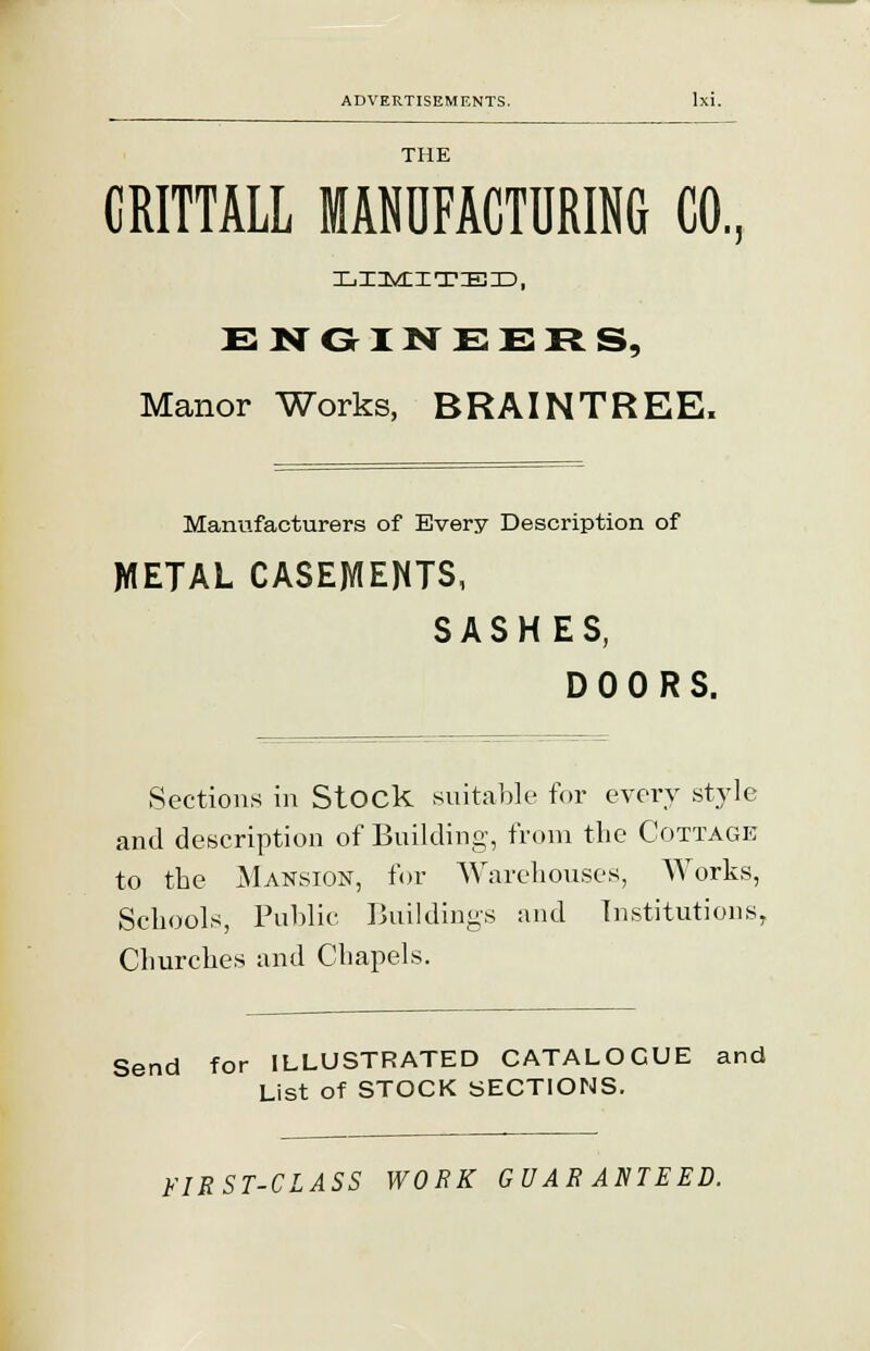 THE CRITTALL MANUFACTURING CO, LIMITED, ENGINEERS, Manor Works, BRAINTREE. Manufacturers of Every Description of METAL CASEMENTS, SASHES, DOORS. Sections in Stock suitable for every style and description of Building, from the Cottage to the Mansion, for Warehouses, Works, Schools, Public Buildings and Institutions, Churches and Chapels. Send for ILLUSTRATED CATALOGUE and List of STOCK SECTIONS. FIRST-CLASS WORK GUARANTEED.