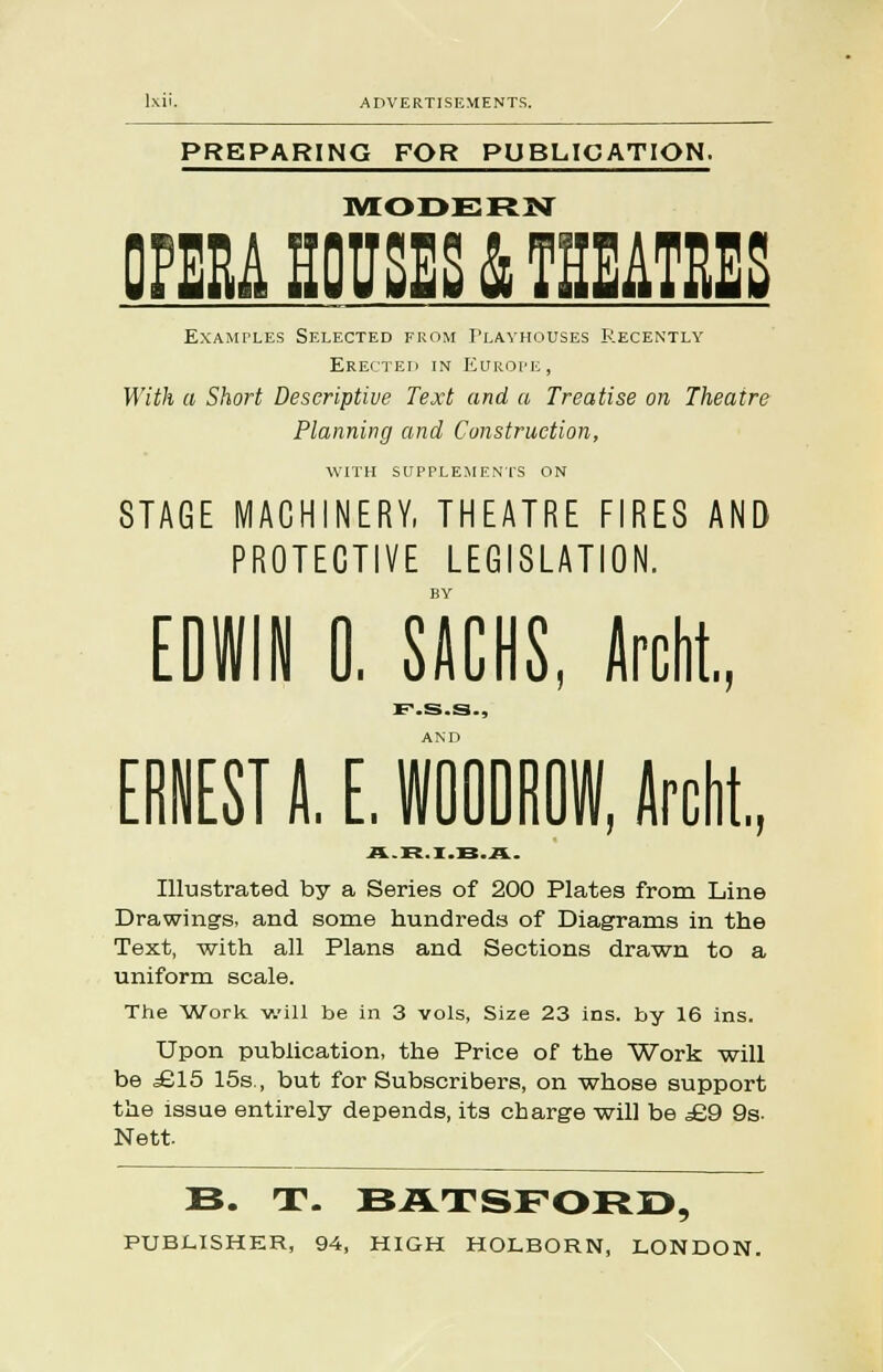PREPARING FOR PUBLICATION. MODERN DM HOUSES & THEATRES Examples Selected from Playhouses Recently Erected in Europe, With a Short Descriptive Text and a Treatise on Theatre Planning and Construction, WITH SUPPLEMENTS ON STAGE MACHINERY, THEATRE FIRES AND PROTECTIVE LEGISLATION. BY EDWIN 0. SACHS, Archt. F-.S.S-, ERNEST A. E. W00DR0W, Archt., Illustrated by a Series of 200 Plates from Line Drawings, and some hundreds of Diagrams in the Text, -with all Plans and Sections drawn to a uniform scale. The Work will be in 3 vols, Size 23 ins. by 16 ins. Upon publication, the Price of the Work will be £15 15s., but for Subscribers, on whose support the issue entirely depends, its charge will be £9 9s. Nett. B. T. BATSFORD, PUBLISHER, 94, HIGH HOLBORN, LONDON.