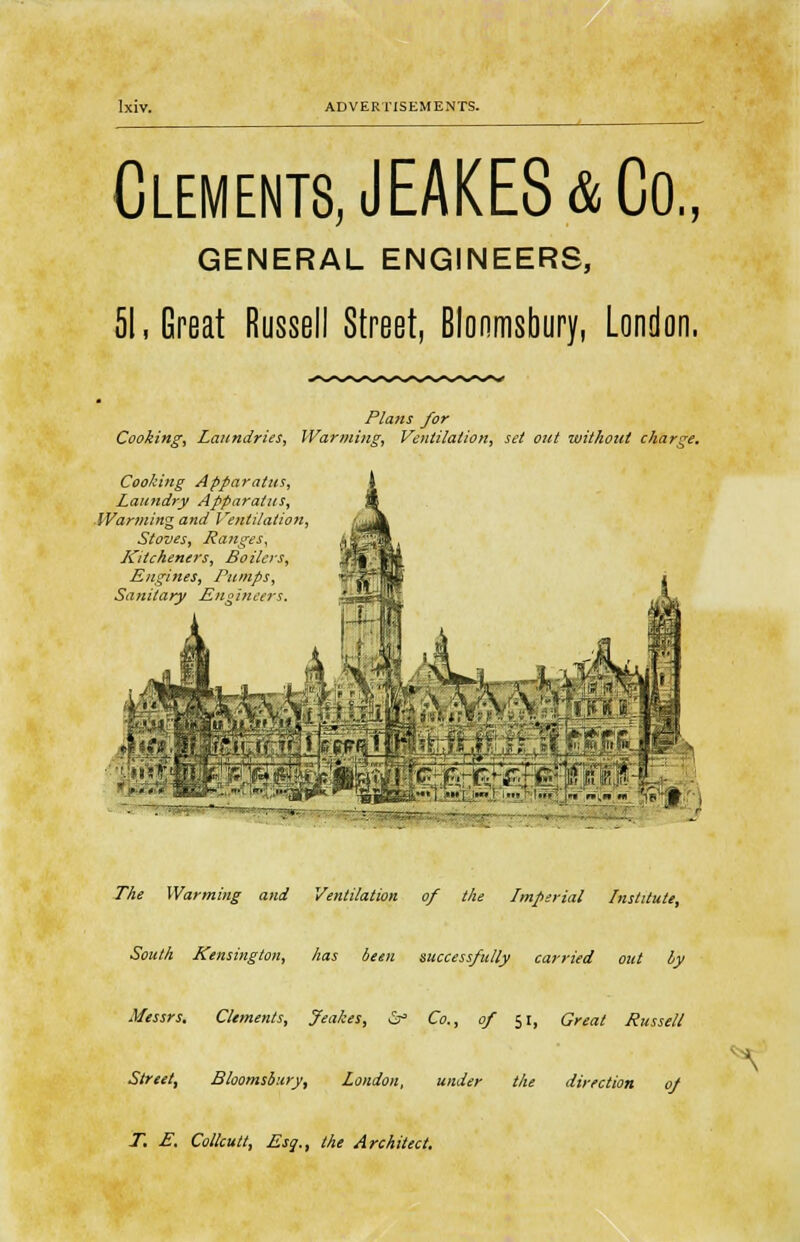 Clements, JEAKES& Co., GENERAL ENGINEERS, 51, Great Russell Street, Blonmsbury, London. Plans for Cooking, Laundries, Warming, Ventilation, set out without charge. Cooking Apparatus, Laundry Apparatus, Warming and Ventilation, Stoves, Ranges, Kitcheners, Boilers, Engines, Pumps, Sanitary Engineers. . ' ' ' The Warming and Ventilation of the Lmperial Institute, South Kensington, has been successfully carried out ly Messrs. Clements, Jeakes, &° Co., of 51, Great Russell Street, Bloomsbury, London, under the direction of T. E. Collcutt, Esq., the Architect. \