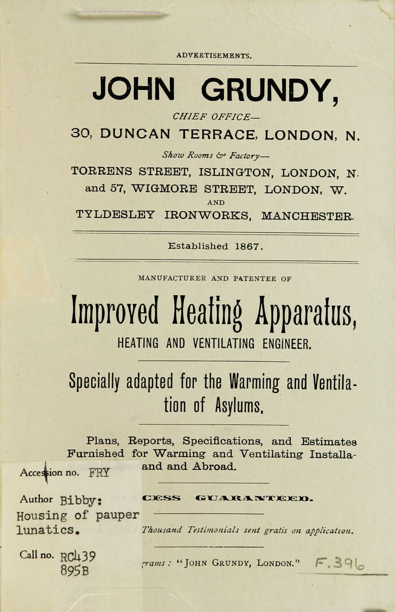 JOHN GRUNDY, CHIEF OFFICE— 30, DUNCAN TERRACE, LONDON, N. Show Rooms &° Factory— TORRENS STREET, ISLINGTON, LONDON, N. and 57, WIGMORE STREET, LONDON, W. AND TYLDESLEY IRONWORKS, MANCHESTER, Established 1867. MANUFACTURER AND PATENTEE OF Improved Healing Apparatus, HEATING AND VENTILATING ENGINEER. Specially adapted for the Warming and Ventila- tion of Asylums, Plans, Reports, Specifications, and Estimates Furnished for Warming and Ventilating Installa- k i- rvnir and and Abroad. Accession no. FRY Author Bibby: ckss •SKJ.aLJttA.r'WTCJejeao. Housing of pauper XUTiatiCS. Thousand Testimonials sent gratis on application. Call no. RCii39 _ ^^., fin^o !Tams ■' J0HN Grundy, London. h,