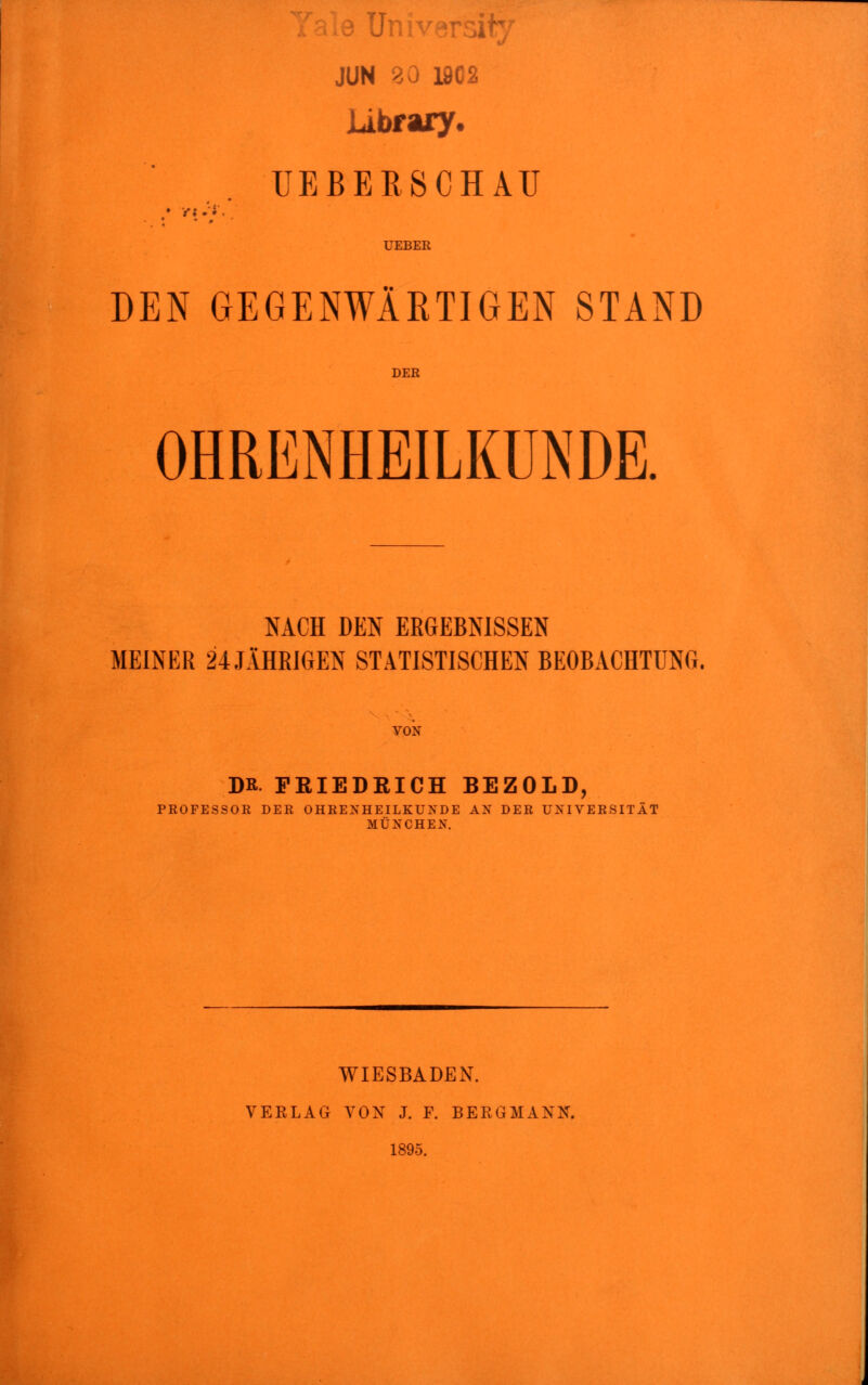 JUN 20 19C2 Library. UEBERSCHAU UEBER DEN GEGENWÄRTIGEN STAND DER OHRENHEILKUNDE. NACH DEN ERGEBNISSEN MEINER 24 JÄHRIGEN STATISTISCHEN BEOBACHTUNG. VON DR PRIEDEICH BEZOLD, PROFESSOR DER OHRENHEILKUNDE AN DER UNIVERSITÄT MÜNCHEN. WIESBADEN. VERLAG VON J. F. BERGMANN. 1895.