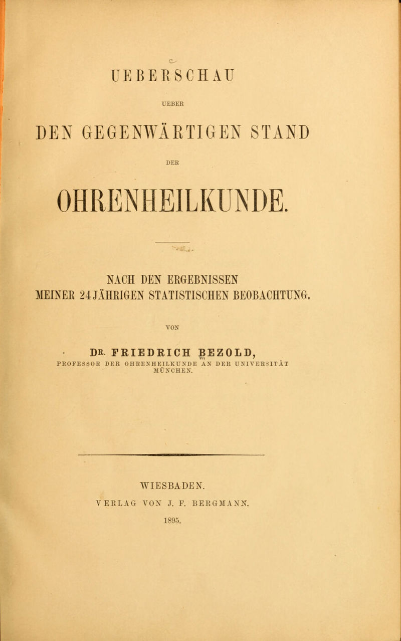 UEBEB SCHAU UEBER DEN GEGENWÄRTIGEN STAND DER OHRENHEILKUNDE. NACH DEN ERGEBNISSEN MEINER 24 JAHRIGEN STATISTISCHEN BEOBACHTUNG. VON DR PEIEDEICH BEZOLD, PROFESSOR DER OHRENHEILKUNDE AN DER UNIVERSITÄT 3IÜNCHENT. WIESBADEN. VERLAG VON J. F. BERGMANN. 1895.