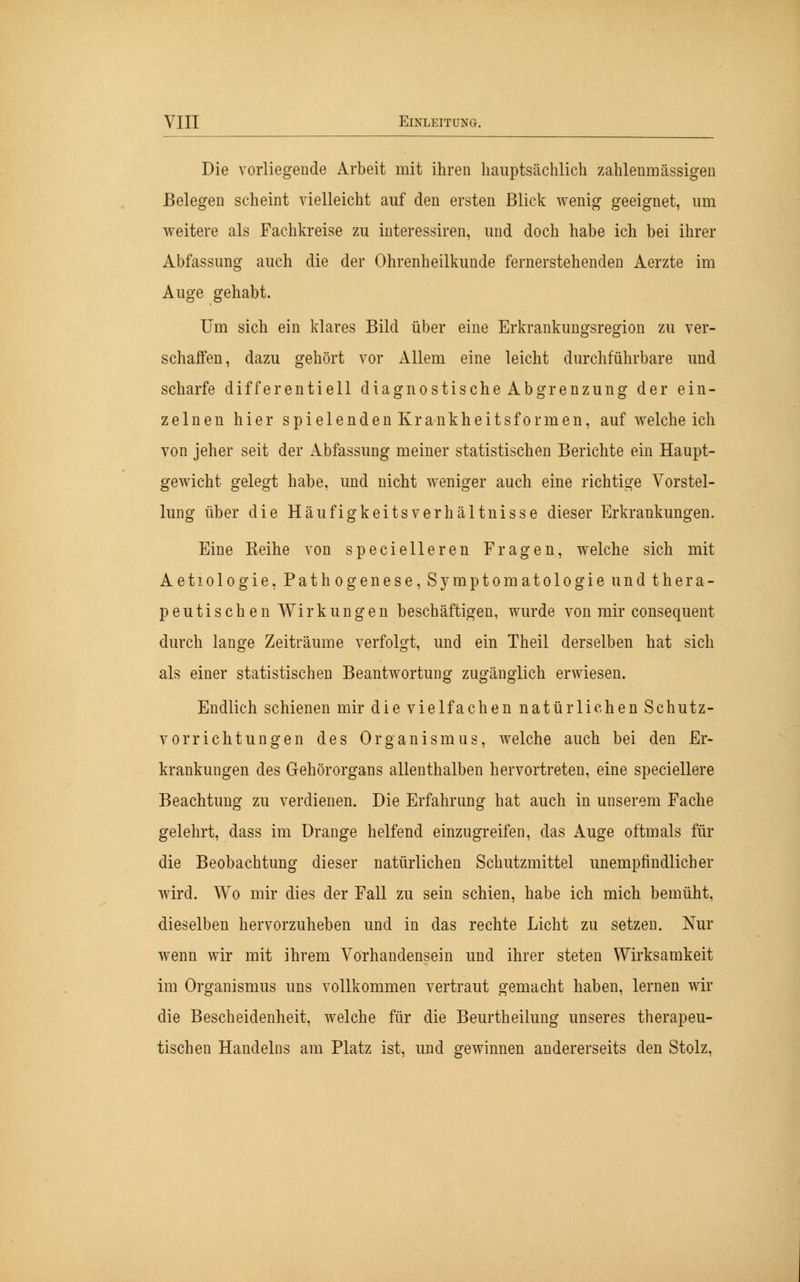 Die vorliegende Arbeit mit ihren hauptsächlich zahlenmässigen Belegen scheint vielleicht auf den ersten Blick wenig geeignet, um weitere als Fachkreise zu interessiren, und doch habe ich bei ihrer Abfassung auch die der Ohrenheilkunde fernerstehenden Aerzte im Auge gehabt. Um sich ein klares Bild über eine Erkrankungsregion zu ver- schaffen, dazu gehört vor Allem eine leicht durchführbare und scharfe differentiell diagnostische Abgrenzung der ein- zelnen hier spielendenKrankheitsformen, auf welche ich von jeher seit der Abfassung meiner statistischen Berichte ein Haupt- gewicht gelegt habe, und nicht weniger auch eine richtige Vorstel- lung über die HäufigkeitsVerhältnisse dieser Erkrankungen. Eine Reihe von specielleren Fragen, welche sich mit Aetiologie, Pathogenese, Symptomatologie und thera- peutischen Wirkungen beschäftigen, wurde von mir consequent durch lange Zeiträume verfolgt, und ein Theil derselben hat sich als einer statistischen Beantwortung zugänglich erwiesen. Endlich schienen mir die vielfachen natürlichen Schutz- vorrichtungen des Organismus, welche auch bei den Er- krankungen des Gehörorgans allenthalben hervortreten, eine speciellere Beachtung zu verdienen. Die Erfahrung hat auch in unserem Fache gelehrt, dass im Drange helfend einzugreifen, das Auge oftmals für die Beobachtung dieser natürlichen Schutzmittel unempfindlicher wird. Wo mir dies der Fall zu sein schien, habe ich mich bemüht, dieselben hervorzuheben und in das rechte Licht zu setzen. Nur wenn wir mit ihrem Vorhandensein und ihrer steten Wirksamkeit im Organismus uns vollkommen vertraut gemacht haben, lernen wir die Bescheidenheit, welche für die Beurtheilung unseres therapeu- tischen Handelns am Platz ist, und gewinnen andererseits den Stolz,