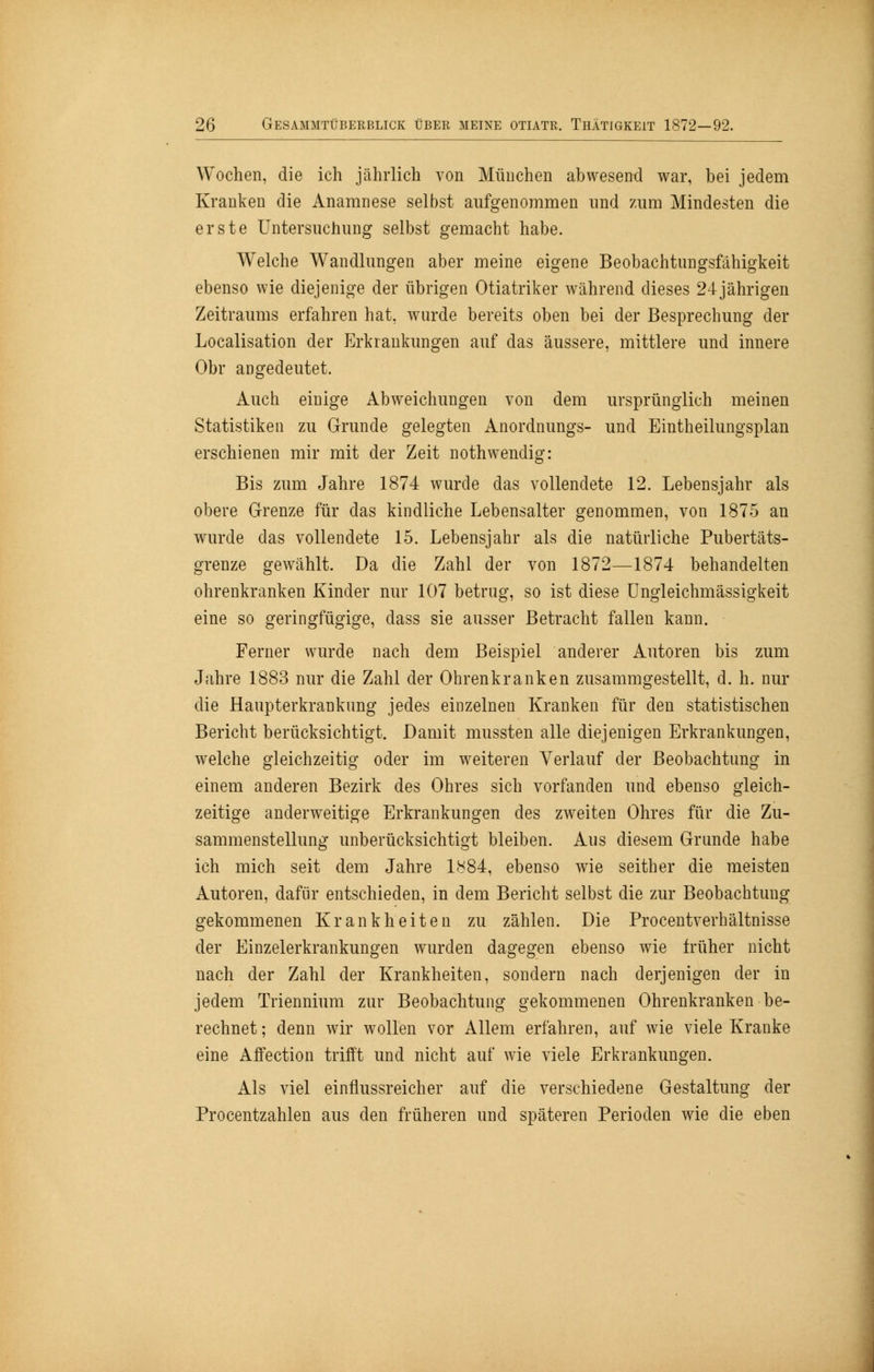 Wochen, die ich jährlich von München abwesend war, bei jedem Kranken die Anamnese selbst aufgenommen und zum Mindesten die erste Untersuchung selbst gemacht habe. Welche Wandlungen aber meine eigene Beobachtungsfähigkeit ebenso wie diejenige der übrigen Otiatriker während dieses 24jährigen Zeitraums erfahren hat, wurde bereits oben bei der Besprechung der Localisation der Erkrankungen auf das äussere, mittlere und innere Obr angedeutet. Auch einige Abweichungen von dem ursprünglich meinen Statistiken zu Grunde gelegten Anordnungs- und Eintheilungsplan erschienen mir mit der Zeit nothwendig: Bis zum Jahre 1874 wurde das vollendete 12. Lebensjahr als obere Grenze für das kindliche Lebensalter genommen, von 1875 an wurde das vollendete 15. Lebensjahr als die natürliche Pubertäts- grenze gewählt. Da die Zahl der von 1872—1874 behandelten ohrenkranken Kinder nur 107 betrug, so ist diese Ungleichmässigkeit eine so geringfügige, dass sie ausser Betracht fallen kann. Ferner wurde nach dem Beispiel anderer Autoren bis zum Jahre 1883 nur die Zahl der Ohrenkranken zusammgestellt, d. h. nur die Haupterkrankung jedes einzelnen Kranken für den statistischen Bericht berücksichtigt. Damit mussten alle diejenigen Erkrankungen, welche gleichzeitig oder im weiteren Verlauf der Beobachtung in einem anderen Bezirk des Ohres sich vorfanden und ebenso gleich- zeitige anderweitige Erkrankungen des zweiten Ohres für die Zu- sammenstellung unberücksichtigt bleiben. Aus diesem Grunde habe ich mich seit dem Jahre 1884, ebenso wie seither die meisten Autoren, dafür entschieden, in dem Bericht selbst die zur Beobachtung gekommenen Krankheiten zu zählen. Die Procentverhältnisse der Einzelerkrankungen wurden dagegen ebenso wie früher nicht nach der Zahl der Krankheiten, sondern nach derjenigen der in jedem Triennium zur Beobachtung gekommenen Ohrenkranken be- rechnet; denn wir wollen vor Allem erfahren, auf wie viele Kranke eine Affection trifft und nicht auf wie viele Erkrankungen. Als viel einflussreicher auf die verschiedene Gestaltung der Procentzahlen aus den früheren und späteren Perioden wie die eben