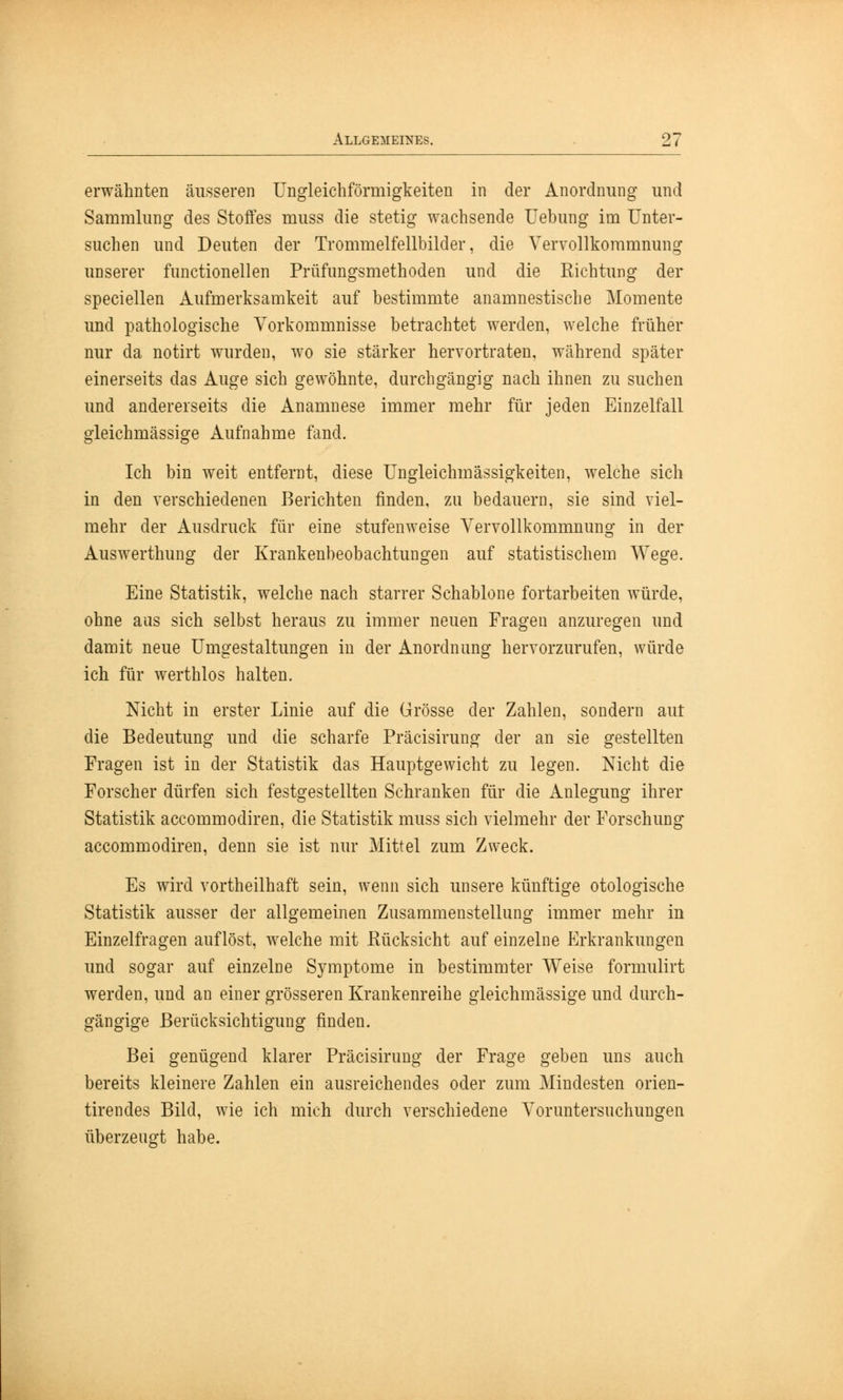 erwähnten äusseren Ungleichförmigkeiten in der Anordnung und Sammlung des Stoffes muss die stetig wachsende Uebung im Unter- suchen und Deuten der Trommelfellbilder, die Vervollkommnung unserer functionellen Prüfungsmethoden und die Richtung der speciellen Aufmerksamkeit auf bestimmte anamnestische Momente und pathologische Vorkommnisse betrachtet werden, welche früher nur da notirt wurden, wo sie stärker hervortraten, während später einerseits das Auge sich gewöhnte, durchgängig nach ihnen zu suchen und andererseits die Anamnese immer mehr für jeden Einzelfall gleichmässige Aufnahme fand. Ich bin weit entfernt, diese Ungleichmässigkeiten, welche sich in den verschiedenen Berichten finden, zu bedauern, sie sind viel- mehr der Ausdruck für eine stufenweise Vervollkommnung in der Auswerthung der Krankenbeobachtungen auf statistischem Wege. Eine Statistik, welche nach starrer Schablone fortarbeiten würde, ohne aus sich selbst heraus zu immer neuen Fragen anzuregen und damit neue Umgestaltungen in der Anordnung hervorzurufen, würde ich für werthlos halten. Nicht in erster Linie auf die Grösse der Zahlen, sondern aut die Bedeutung und die scharfe Präcisirung der an sie gestellten Prägen ist in der Statistik das Hauptgewicht zu legen. Nicht die Forscher dürfen sich festgestellten Schranken für die Anlegung ihrer Statistik accommodiren, die Statistik muss sich vielmehr der Forschung accommodiren, denn sie ist nur Mittel zum Zweck. Es wird vortheilhaft sein, wenn sich unsere künftige otologische Statistik ausser der allgemeinen Zusammenstellung immer mehr in Einzelfragen auflöst, welche mit Rücksicht auf einzelne Erkrankungen und sogar auf einzelne Symptome in bestimmter Weise formulirt werden, und an einer grösseren Krankenreihe gleichmässige und durch- gängige Berücksichtigung finden. Bei genügend klarer Präcisirung der Frage geben uns auch bereits kleinere Zahlen ein ausreichendes oder zum Mindesten orien- tirendes Bild, wie ich mich durch verschiedene Voruntersuchungen überzeugt habe.