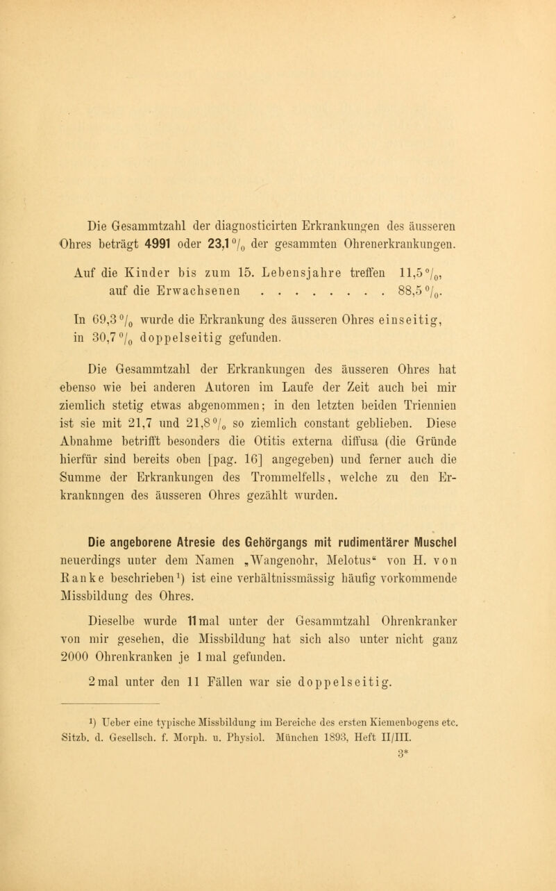 Die Gesammtzahl der diagnosticirten Erkrankungen des äusseren Ohres beträgt 4991 oder 23,1 °/0 der gesammten Ohrenerkrankungen. Auf die Kinder bis zum 15. Lebensjahre treffen ll,5°/0, auf die Erwachsenen 88,5 °/0. In 69,3°/0 wurde die Erkrankung des äusseren Ohres einseitig, in 30,7°/0 doppelseitig gefunden. Die Gesammtzahl der Erkrankungen des äusseren Ohres hat ebenso wie bei anderen Autoren im Laufe der Zeit auch bei mir ziemlich stetig etwas abgenommen; in den letzten beiden Triennien ist sie mit 21,7 und 21,8 °/0 so ziemlich constant geblieben. Diese Abnahme betrifft besonders die Otitis externa diffusa (die Gründe hierfür sind bereits oben [pag. 16] angegeben) und ferner auch die Summe der Erkrankungen des Trommelfells, welche zu den Er- kranknngen des äusseren Ohres gezählt wurden. Die angeborene Atresie des Gehörgangs mit rudimentärer Muschel neuerdings unter dem Namen „Wangenohr, Melotus von H. von Ranke beschrieben1) ist eine verbältnissmässig häufig vorkommende Missbildung des Ohres. Dieselbe wurde 11 mal unter der Gesammtzahl Ohrenkranker von mir gesehen, die Missbildung hat sich also unter nicht ganz 2000 Ohrenkranken je 1 mal gefunden. 2mal unter den 11 Fällen war sie doppelseitig. *) Ueber eine typische Missbildung im Bereiche des ersten Kiemenbogens etc. Sitzb. d. Gesellsch. f. Morph, n. Physiol. München 1893, Heft II/III. 3*