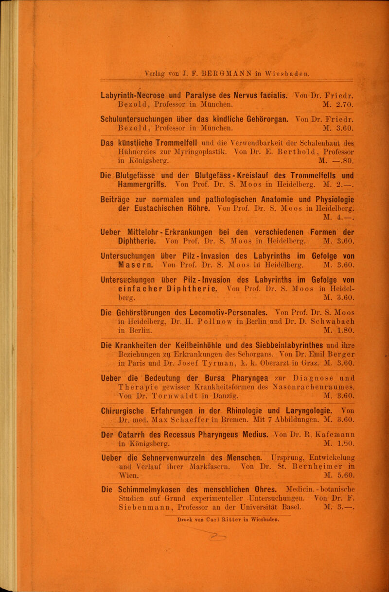 Labyrinth-Necrose und Paralyse des Nervus facialis. Von Dr. Friedr. Bezold. Professor in München. M. 2.70. Schuluntersuchungen über das kindliche Gehörorgan. Von Dr. Friedr. Bezold. Professor in München. M. 3.60. Das künstliche Trommelfell und die Verwendbarkeit der Schalenhaut des Hühnereies zur Myringoplastik. Von Dr. E. Berthold, Professor in Königsberg. M. —.80. Die Blutgefässe und der Blutgefäss-Kreislauf des Trommelfells und Hammergriffs. Von Prof. Dr. S. Moos in Heidelberg. M. 2. — . Beiträge zur normalen und pathologischen Anatomie und Physiologie der Eustachischen Röhre. Von Prof. Dr. S. Moos in Heidelberg. M. 4. — . Ueber Mittelohr-Erkrankungen bei den verschiedenen Formen der Diphtherie. Von Prof. Dr. S. Moos in Heidelberg. M. 3.60. Untersuchungen über Pilz-Invasion des Labyrinths im Gefolge von Masern. Von Prof. Dr. S. Moos in Heidelberg. M. 3.60. Untersuchungen über Pilz-Invasion des Labyrinths im Gefolge von einfacher Diphtherie. Aon Prof. Dr. S. Moos in Heidel- berg. M. 3.60. Die Gehörstörungen des Locomotiv-Personales. Von Prof. Dr. S. Moos in Heidelberg. Dr. H. Pollnow in Berlin und Dr. D. Selnvabach in Berlin. M. 1.80. Die Krankheiten der Keilbeinhöhle und des Siebbeinlabyrinthes und ihre Beziehungen zu Erkrankungen des Sehorgans. Von Dr. Emil Berger in Paris und Dr. Josef Tyrman. k. k. Oberarzt in Graz. M. 3.60. Ueber die Bedeutung der Bursa Pharyngea zur Diagnose und Therapie gewisser Krankheitsformen des Nasenrachenraumes. Von Dr. Törnwaldt in Danzig. M. 3.60. Chirurgische Erfahrungen in der Rhinologie und Laryngologie. Von Dr. med. Max Schaeffer in Bremen. Mit 7 Abbildungen. M. 3.60. Der Catarrh des Recessus Pharyngeus Medius. Von Dr. Pt. Kafemann in Königsberg. M. 1.60. Ueber die Sehnervenwurzeln des Menschen. Ursprung. Entwickelung und Verlauf ihrer Markfasern. Von Dr. St. Bern he im er in Wien. M. 5.60. Die Schimmelmykosen des menschlichen Ohres. Median.-botanische Studien auf Grund experimenteller Untersuchungen. Von Dr. F. Siebenmann, Professor an der Universität Basel. M. 3.—. Druck von Carl Ritter in Wiesbaden.