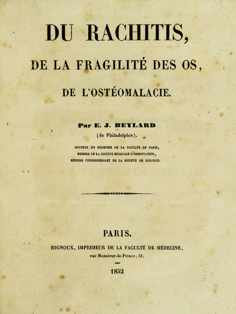 DU RACHITIS, DE LA FRAGILITÉ DES OS, DE LOSTEOMALA.CIE. ' Par K. a. IIIVI111II v m (de Philadelphie), DOCTEUR EN MÉDECINE DB LA FACULTÉ DE PARIS, MEMBRE DE LA SOCIÉTÉ MÉDICALE D'OBSERVATION, MEMBRE CORRESPONDANT DE LA SOCIÉTÉ DB BIOLOGIE. i onûinii kb ■ PARIS. RIGNOUX, IMPRIMEUR DE LA FACULTÉ DE MÉDECINE, rue Monsieur-le-Prince, 31. 1852