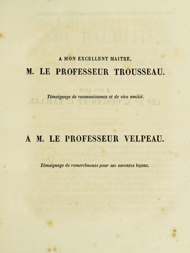 A MON EXCELLENT MAITRE, M. LE PROFESSEUR TROUSSEAU. Témoignage de reconnaissance et de vive amitié. A M. LE PROFESSEUR VELPEAU. Témoignage de remercîments pour ses savantes leçons.