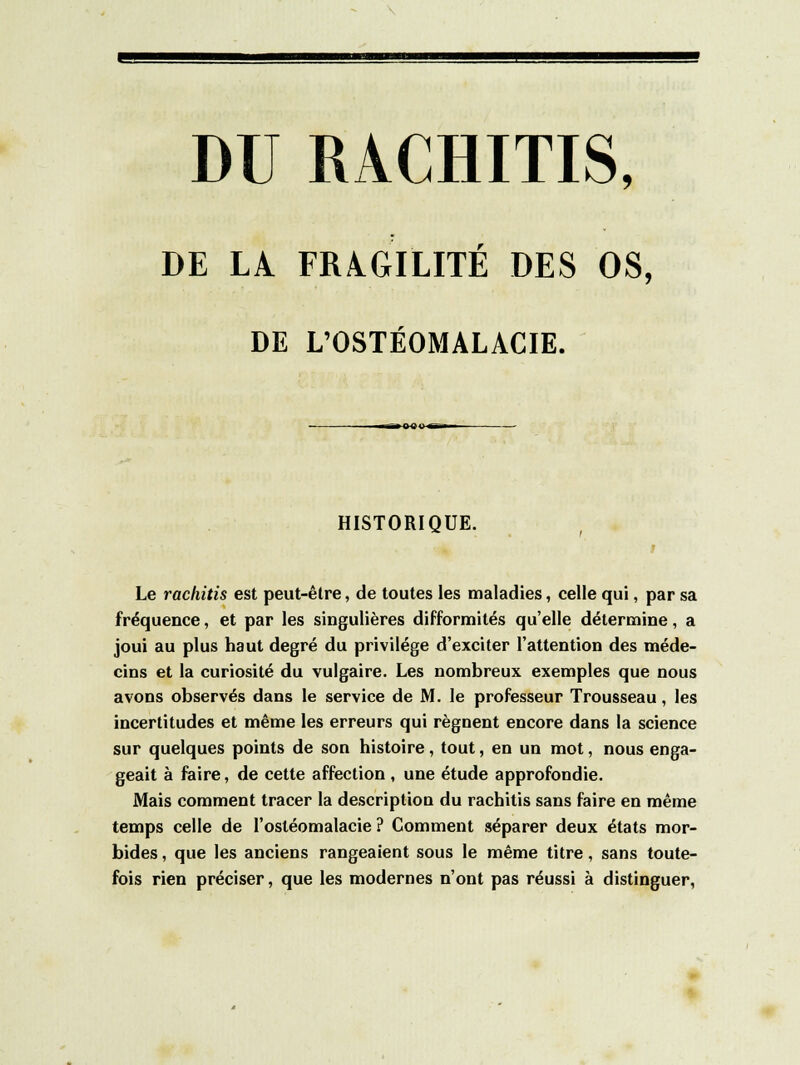 DE LA FRAGILITÉ DES OS, DE L'OSTÉOMALACIE. HISTORIQUE. Le rachitis est peut-être, de toutes les maladies, celle qui, par sa fréquence, et par les singulières difformités qu'elle détermine, a joui au plus haut degré du privilège d'exciter l'attention des méde- cins et la curiosité du vulgaire. Les nombreux exemples que nous avons observés dans le service de M. le professeur Trousseau, les incertitudes et même les erreurs qui régnent encore dans la science sur quelques points de son histoire , tout, en un mot, nous enga- geait à faire, de cette affection , une étude approfondie. Mais comment tracer la description du rachitis sans faire en même temps celle de l'ostéomalacie ? Comment séparer deux états mor- bides , que les anciens rangeaient sous le même titre, sans toute- fois rien préciser, que les modernes n'ont pas réussi à distinguer,