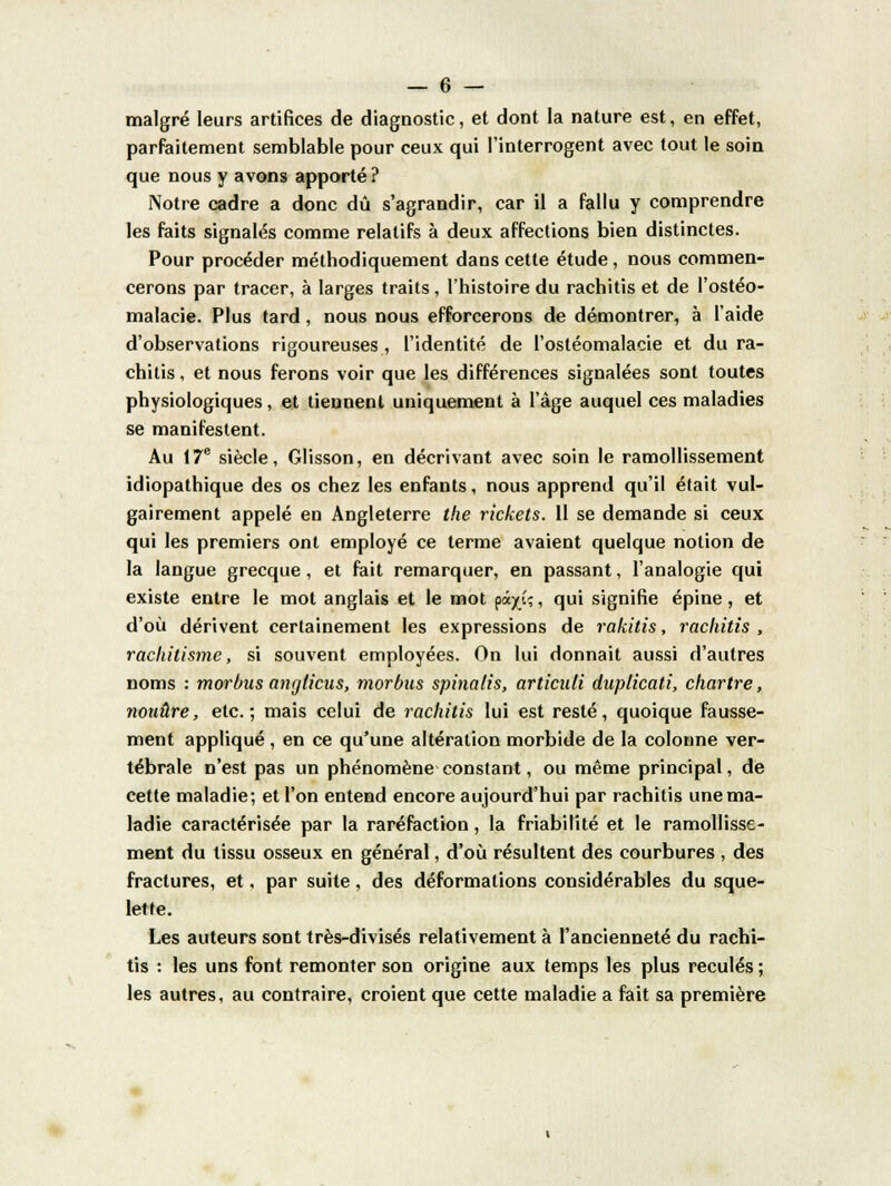 malgré leurs artifices de diagnostic, et dont la nature est, en effet, parfaitement semblable pour ceux qui l'interrogent avec tout le soin que nous y avons apporté? Notre cadre a donc dû s'agrandir, car il a fallu y comprendre les faits signalés comme relatifs à deux affections bien distinctes. Pour procéder méthodiquement dans cette étude, nous commen- cerons par tracer, à larges traits, l'histoire du rachitis et de l'ostéo- malacie. Plus tard, nous nous efforcerons de démontrer, à l'aide d'observations rigoureuses , l'identité de l'ostéomalacie et du ra- chitis , et nous ferons voir que les différences signalées sont toutes physiologiques, et tiennent uniquement à l'âge auquel ces maladies se manifestent. Au 17e siècle, Glisson, en décrivant avec soin le ramollissement idiopathique des os chez les enfants, nous apprend qu'il était vul- gairement appelé en Angleterre the rickets. 11 se demande si ceux qui les premiers ont employé ce terme avaient quelque notion de la langue grecque, et fait remarquer, en passant, l'analogie qui existe entre le mol anglais et le mot pâ^î;, qui signifie épine, et d'où dérivent certainement les expressions de rakitis, rachitis , rachitisme, si souvent employées. On lui donnait aussi d'autres noms : morbus anrjlicus, morbus spinalis, articuli duplicati, chartre, nonûre, etc.; mais celui de rachitis lui est resté, quoique fausse- ment appliqué, en ce qu'une altération morbide de la colonne ver- tébrale n'est pas un phénomène constant, ou même principal, de cette maladie; et l'on entend encore aujourd'hui par rachitis une ma- ladie caractérisée par la raréfaction, la friabilité et le ramollisse- ment du tissu osseux en général, d'où résultent des courbures , des fractures, et, par suite, des déformations considérables du sque- lette. Les auteurs sont très-divisés relativement à l'ancienneté du rachi- tis : les uns font remonter son origine aux temps les plus reculés ; les autres, au contraire, croient que cette maladie a fait sa première