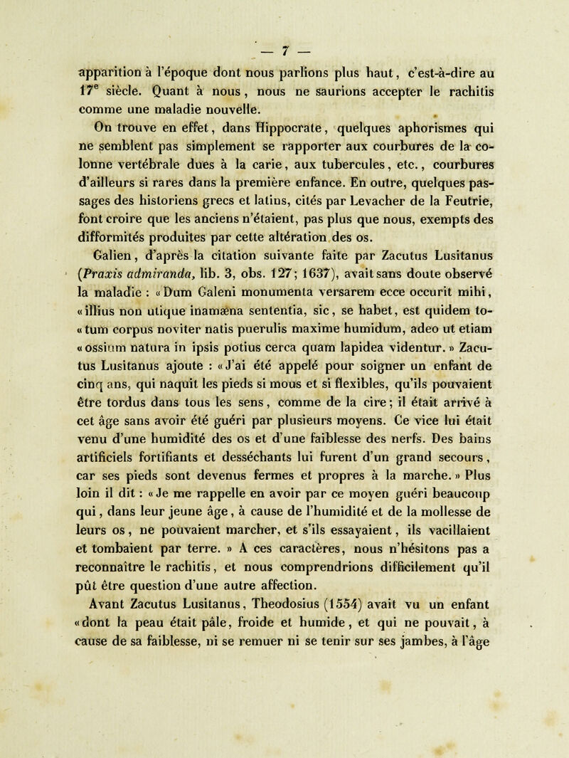 apparition à l'époque dont nous parlions plus haut, c'est-à-dire au 17e siècle. Quant à nous, nous ne saurions accepter le rachitis comme une maladie nouvelle. On trouve en effet, dans Hippocrate, quelques aphorismes qui ne semblent pas simplement se rapporter aux courbures de la co- lonne vertébrale dues à la carie, aux tubercules, etc., courbures d'ailleurs si rares dans la première enfance. En outre, quelques pas- sages des historiens grecs et latins, cités par Levacher de la Feutrie, font croire que les anciens n'étaient, pas plus que nous, exempts des difformités produites par cette altération des os. Galien, d'après la citation suivante faite par Zacutus Lusitanus (Praxis admiranda, lib. 3, obs. 127; 1637), avait sans doute observé la maladie : « Dum Galeni monumenta versarem ecce occurit mihi, «illius non ulique inamaena sententia, sic, se habet, est quidem to- «tum corpus noviter natis puerulis maxime humidum, adeo ut etiam «ossium natura in ipsis potius cerca quam lapidea videntur. » Zacu- tus Lusitanus ajoute : «J'ai été appelé pour soigner un enfant de cinq ans, qui naquit les pieds si mous et si flexibles, qu'ils pouvaient être tordus dans tous les sens, comme de la cire ; il était arrivé à cet âge sans avoir été guéri par plusieurs moyens. Ce vice lui était venu d'une humidité des os et d'une faiblesse des nerfs. Des bains artificiels fortifiants et desséchants lui furent d'un grand secours, car ses pieds sont devenus fermes et propres à la marche. » Plus loin il dit : «Je me rappelle en avoir par ce moyen guéri beaucoup qui, dans leur jeune âge, à cause de l'humidité et de la mollesse de leurs os, ne pouvaient marcher, et s'ils essayaient, ils vacillaient et tombaient par terre. » A ces caractères, nous n'hésitons pas a reconnaître le rachitis, et nous comprendrions difficilement qu'il pût être question d'une autre affection. Avant Zacutus Lusitanus, Theodosius (1554) avait vu un enfant «dont la peau était pâle, froide et humide, et qui ne pouvait, à cause de sa faiblesse, ni se remuer ni se tenir sur ses jambes, à l'âge