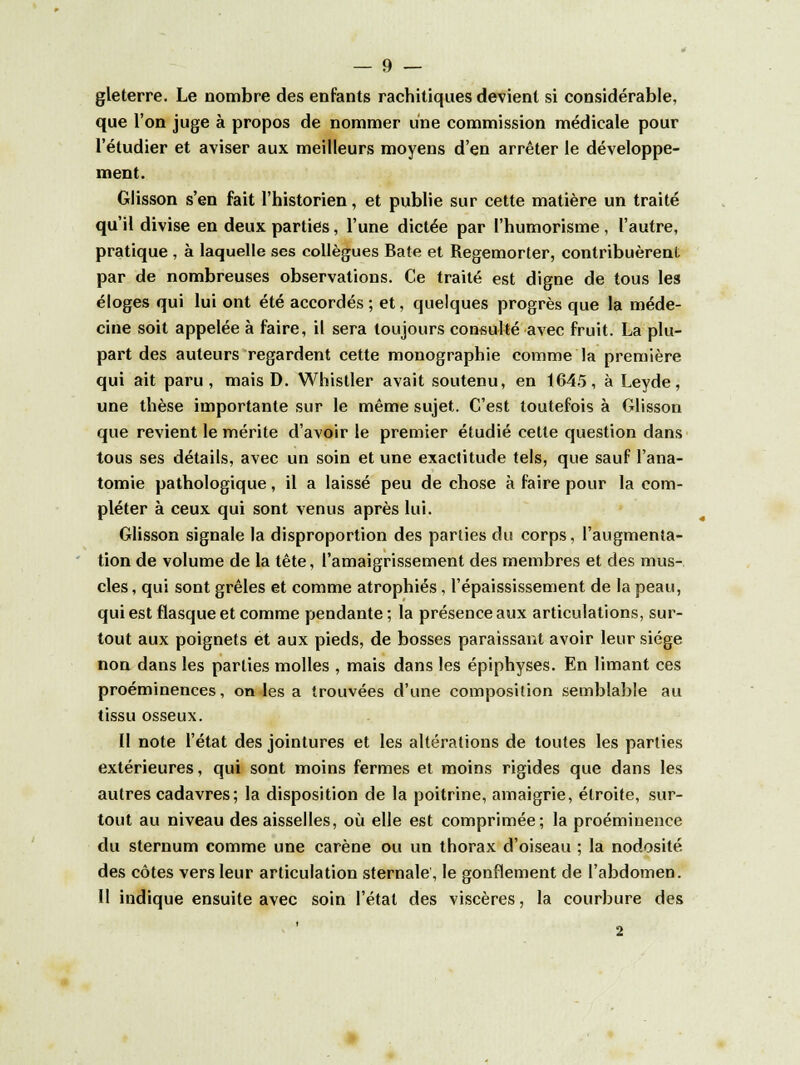 gleterre. Le nombre des enfants rachitiques devient si considérable, que l'on juge à propos de nommer une commission médicale pour l'étudier et aviser aux meilleurs moyens d'en arrêter le développe- ment. Glisson s'en fait l'historien, et publie sur cette matière un traité qu'il divise en deux parties, l'une dictée par l'humorisme, l'autre, pratique , à laquelle ses collègues Bâte et Regemorter, contribuèrent par de nombreuses observations. Ce traité est digne de tous les éloges qui lui ont été accordés ; et, quelques progrès que la méde- cine soit appelée à faire, il sera toujours consulté avec fruit. La plu- part des auteurs regardent cette monographie comme la première qui ait paru, mais D. Whistler avait soutenu, en 1645, à Leyde, une thèse importante sur le même sujet. C'est toutefois à Glisson que revient le mérite d'avoir le premier étudié cette question dans tous ses détails, avec un soin et une exactitude tels, que sauf l'ana- tomie pathologique, il a laissé peu de chose à faire pour la com- pléter à ceux qui sont venus après lui. Glisson signale la disproportion des parties du corps, l'augmenta- tion de volume de la tête, l'amaigrissement des membres et des mus- cles, qui sont grêles et comme atrophiés, l'épaississement de la peau, qui est flasque et comme pendante; la présence aux articulations, sur- tout aux poignets et aux pieds, de bosses paraissant avoir leur siège non dans les parties molles , mais dans les épiphyses. En limant ces proéminences, on les a trouvées d'une composition semblable au tissu osseux. Il note l'état des jointures et les altérations de toutes les parties extérieures, qui sont moins fermes et moins rigides que dans les autres cadavres ; la disposition de la poitrine, amaigrie, étroite, sur- tout au niveau des aisselles, où elle est comprimée; la proéminence du sternum comme une carène ou un thorax d'oiseau ; la nodosité des côtes vers leur articulation sternale, le gonflement de l'abdomen. Il indique ensuite avec soin l'état des viscères, la courbure des 2