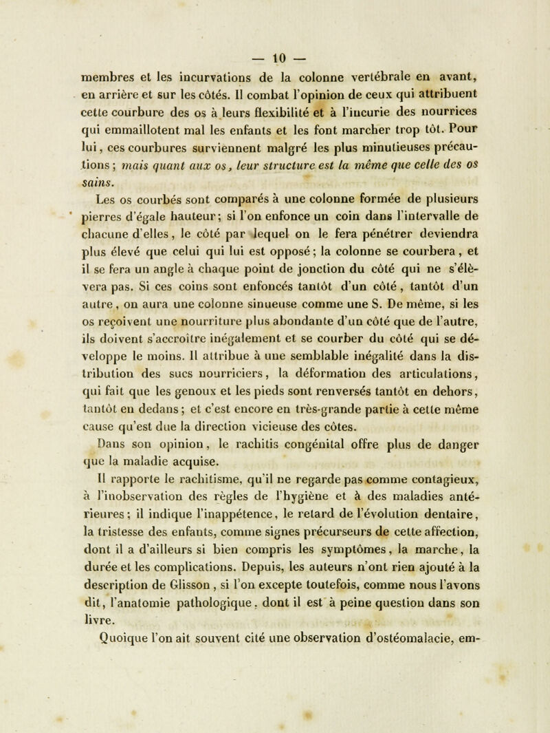 membres et les incurvations de la colonne vertébrale en avant, en arrière et sur les côtés. 11 combat l'opinion de ceux qui attribuent cette courbure des os à leurs flexibilité et à l'incurie des nourrices qui emmaillotent mal les enfants et les font marcher trop tôt. Pour lui, ces courbures surviennent malgré les plus minutieuses précau- tions ; mais quant aux os, leur structure est la même que celle des os sains. Les os courbés sont comparés à une colonne formée de plusieurs pierres d'égale hauteur; si l'on enfonce un coin dans l'intervalle de chacune d'elles, le côté par lequel on le fera pénétrer deviendra plus élevé que celui qui lui est opposé; la colonne se courbera, et il se fera un angle à chaque point de jonction du côté qui ne s'élè- vera pas. Si ces coins sont enfoncés tantôt d'un côté , tantôt d'un autre , on aura une colonne sinueuse comme une S. De même, si les os reçoivent une nourriture plus abondante d'un côté que de l'autre, ils doivent s'accroître inégalement et se courber du côté qui se dé- veloppe le moins. 11 attribue à une semblable inégalité dans la dis- tribution des sucs nourriciers, la déformation des articulations, qui fait que les genoux et les pieds sont renversés tantôt en dehors, tantôt en dedans ; et c'est encore en très-grande partie à cette même cause qu'est due la direction vicieuse des côtes. Dans son opinion, le rachitis congénital offre plus de danger que la maladie acquise. Il rapporte le rachitisme, qu'il ne regarde pas comme contagieux, à l'inobservation des règles de l'hygiène et à des maladies anté- rieures; il indique l'inappétence, le retard de l'évolution dentaire, la tristesse des enfants, comme signes précurseurs de cette affection, dont il a d'ailleurs si bien compris les symptômes, la marche, la durée et les complications. Depuis, les auteurs n'ont rien ajouté à la description de Glisson , si Ton excepte toutefois, comme nous l'avons dit, l'anatomie pathologique, dont il est à peine question dans son livre. Quoique l'on ait souvent cité une observation d'ostéomalacie, em-