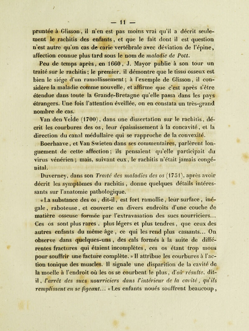 pruntée à Glisson, il n'en est pas moins vrai qu'il a décrit seule- ment le rachitis des enfants, et que le fait dont il est question n'est autre qu'un cas de carie vertébrale avec déviation de l'épine, affection connue plus tard sous le nom de maladie de Pott. Peu de temps après, en 1660, J. Mayor publie à son tour un traité sur le rachitis ; le premier, il démontre que le tissu osseux est bien le siège d'un ramollissement; à l'exemple de Glisson, il con- sidère la maladie comme nouvelle, et affirme que c'est après s'être étendue dans toute la Grande-Bretagne qu'elle passa dans les pays étrangers. Une fois l'attention éveillée, on en constata un très-grand nombre de cas. Van den Velde (1700), dans une dissertation sur le rachitis, dé- crit les courbures des os, leur épaississement à la concavité, et la direction du canal médullaire qui se rapproche de la convexité. Boerhaave, et Van Swieten dans ses commentaires, parlèrent lon- guement de cette affection; ils pensaient qu'elle participait du virus vénérien ; mais, suivant eux, le rachitis n'était jamais congé- nital. Duverney, dans son Traité des maladies des os (1751), après avoir décrit les symptômes du rachitis, donne quelques détails intéres- sants sur l'anatomie pathologique. « La substance des os , dit-il, est fort ramollie, leur surface , iné- gale , raboteuse, et couverte en divers endroits d'une couche de matière osseuse formée par l'extravasation des sucs nourriciers... Ces os sont plus rares , plus légers et plus tendres, que ceux des autres enfants du même âge , ce qui les rend plus cassants... On observe dans quelques-uns, des cals formés à la suite de diffé- rentes fractures qui étaient incomplètes, ces os étant trop mous pour souffrir une facture complète. » Il attribue les courbures à l'ac- tion tonique des muscles. 11 signale une disparition de la cavité de la moelle à l'endroit où les os se courbent le plus, d'où résulte, dit- il, l'arrêt des sucs nourriciers dans l'intérieur de la cavité, qu'ils remplissent en se figeant... «Les enfants noués souffrent beaucoup,