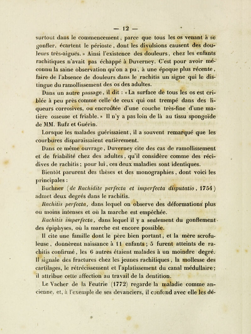 surtout dans le commencement, parce que tous les os venant à se gonfler, écartent le périoste, dont les divulsions causent des dou- leurs très-aiguës.» Ainsi l'existence des douleurs, chez les enfants rachitiques n'avait pas échappé à Duverney. C'est pour avoir mé- connu la saine observation qu'on a pu , à une époque plus récente , faire de l'absence de douleurs dans le rachitis un signe qui le dis- tingue du ramollissement des os des adultes. Dans un autre passage, il dit : « La surface de tous les os est cri- blée à peu près comme celle de ceux qui ont trempé dans des li- queurs corrosives, ou encroûtée d'une couche très-fine d'une ma- tière osseuse et friable. » Il n'y a pas loin de là au tissu spongoïde de MM. Rufz et Guérin. Lorsque les malades guérissaient, il a souvent remarqué que les courbures disparaissaient entièrement. Dans ce même ouvrage, Duverney cite des cas de ramollissement et de friabilité chez des adultes, qu'il considère comme des réci- dives de rachitis ; pour lui, ces deux maladies sont identiques. Bientôt parurent des thèses et des monographies, dont voici les principales : Buchner (de Rachidite perfecta et imperfecta disputatio, 1754) admet deux degrés dans le rachitis. Rachitis perfecta, dans lequel on observe des déformations plus ou moins intenses et où la marche est empêchée. Rachitis imper fecta, dans lequel il y a seulement du gonflement des épiphyses, où la marche est encore possible. Il cite une famille dont le père bien portant, et la mère scrofu- leuse , donnèrent naissance à 11 enfants ; 5 furent atteints de ra- chitis confirmé, les 6 autres étaient malades à un moindre degré. 11 signale des fractures chez les jeunes rachitiques, la mollesse des cartilages, le rétrécissement et l'aplatissement du canal médullaire; il attribue cette affection au travail de la dentition. Le Vacher de la Feulrie (1772) regarde la maladie comme an- cienne, et, à l'exemple de ses devanciers, il confond avec elle les dé-