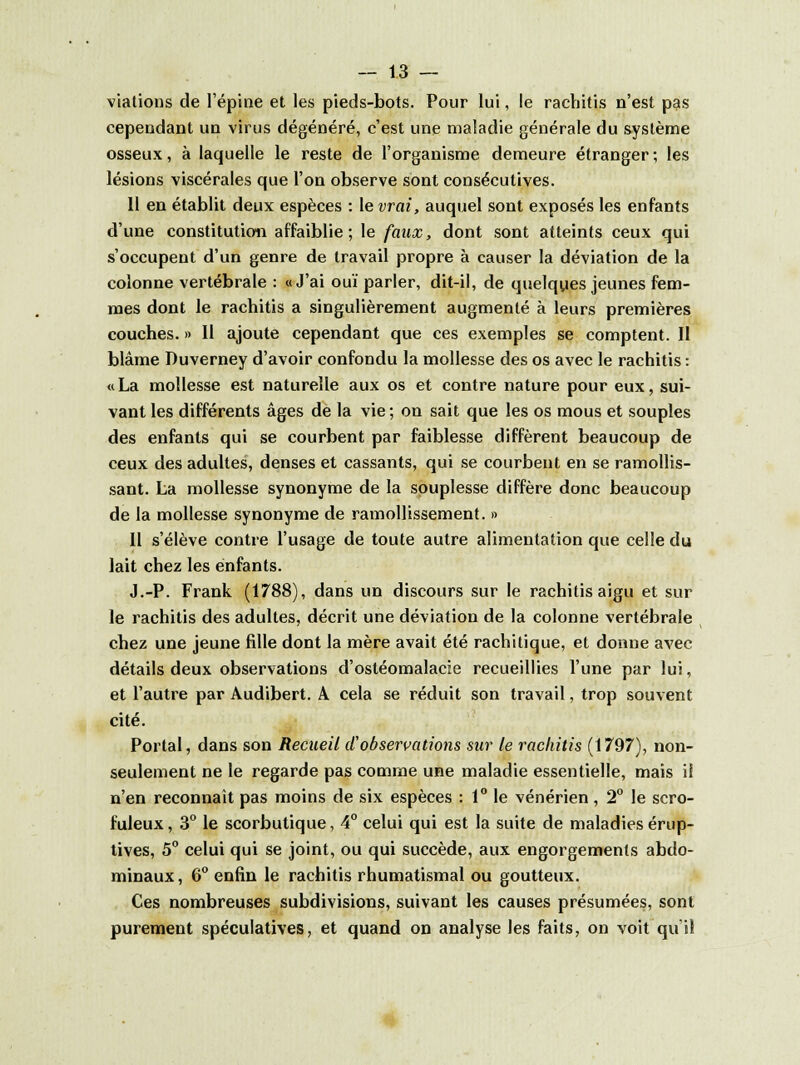 viations de l'épine et les pieds-bots. Pour lui, le rachitis n'est pas cependant un virus dégénéré, c'est une maladie générale du système osseux, à laquelle le reste de l'organisme demeure étranger ; les lésions viscérales que l'on observe sont consécutives. 11 en établit deux espèces : le vrai, auquel sont exposés les enfants d'une constitution affaiblie; le faux, dont sont atteints ceux qui s'occupent d'un genre de travail propre à causer la déviation de la colonne vertébrale : «J'ai ouï parler, dit-il, de quelques jeunes fem- mes dont le rachitis a singulièrement augmenté à leurs premières couches. » Il ajoute cependant que ces exemples se comptent. II blâme Duverney d'avoir confondu la mollesse des os avec le rachitis : «La mollesse est naturelle aux os et contre nature pour eux, sui- vant les différents âges de la vie ; on sait que les os mous et souples des enfants qui se courbent par faiblesse diffèrent beaucoup de ceux des adultes, denses et cassants, qui se courbent en se ramollis- sant. La mollesse synonyme de la souplesse diffère donc beaucoup de la mollesse synonyme de ramollissement. » Il s'élève contre l'usage de toute autre alimentation que celle du lait chez les enfants. J.-P. Frank (1788), dans un discours sur le rachitis aigu et sur le rachitis des adultes, décrit une déviation de la colonne vertébrale chez une jeune fille dont la mère avait été rachitique, et donne avec détails deux observations d'ostéomalacie recueillies l'une par lui, et l'autre par Audibert. A cela se réduit son travail, trop souvent cité. Portai, dans son Recueil d'observations sur le rachitis (1797), non- seulement ne le regarde pas comme une maladie essentielle, mais il n'en reconnaît pas moins de six espèces : 1° le vénérien, 2° le scro- fuleux, 3° le scorbutique, 4° celui qui est la suite de maladies érup- tives, 5° celui qui se joint, ou qui succède, aux engorgements abdo- minaux, 6° enfin le rachitis rhumatismal ou goutteux. Ces nombreuses subdivisions, suivant les causes présumées, sont purement spéculatives, et quand on analyse les faits, on voit qui! H