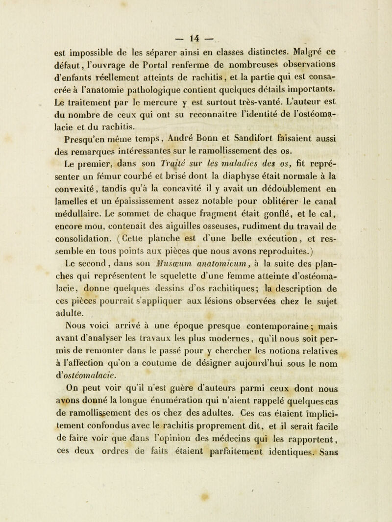 est impossible de les séparer ainsi en classes distinctes. Malgré ce défaut, l'ouvrage de Portai renferme de nombreuses observations d'enfants réellement atteints de rachitis, et la partie qui est consa- crée à l'anatomie pathologique contient quelques détails importants. Le traitement par le mercure y est surtout très-vanté. L'auteur est du nombre de ceux qui ont su reconnaître l'identité de l'osléoma- lacie et du rachitis. Presqu'en même temps, André Bonn et Sandifort faisaient aussi des remarques intéressantes sur le ramollissement des os. Le premier, dans son Traité sur les maladies des os, fit repré- senter un fémur courbé et brisé dont la diaphyse était normale à la convexité, tandis qu'à la concavité il y avait un dédoublement en lamelles et un épaississement assez notable pour oblitérer le canal médullaire. Le sommet de chaque fragment était gonflé, et le cal, encore mou, contenait des aiguilles osseuses, rudiment du travail de consolidation. (Cette planche est d'une belle exécution, et res- semble en tous points aux pièces que nous avons reproduites.) Le second, dans son Musœum anatomicum, à la suite des plan- ches qui représentent le squelette d'une femme atteinte d'ostéoma- lacie, donne quelques dessins d'os rachitiques; la description de ces pièces pourrait s'appliquer aux lésions observées chez le sujet adulte. Nous voici arrivé à une époque presque contemporaine ; mais avant d'analyser les travaux les plus modernes, qu'il nous soit per- mis de remonter dans le passé pour y chercher les notions relatives à l'affection qu'on a coutume de désigner aujourd'hui sous le nom d'ostcomalacie. On peut voir qu'il n'est guère d'auteurs parmi ceux dont nous avons donné la longue énumération qui n'aient rappelé quelques cas de ramollissement des os chez des adultes. Ces cas étaient implici- tement confondus avec le rachitis proprement dit, et il serait facile de faire voir que dans l'opinion des médecins qui les rapportent, ces deux ordres de faits étaient parfaitement identiques. Sans