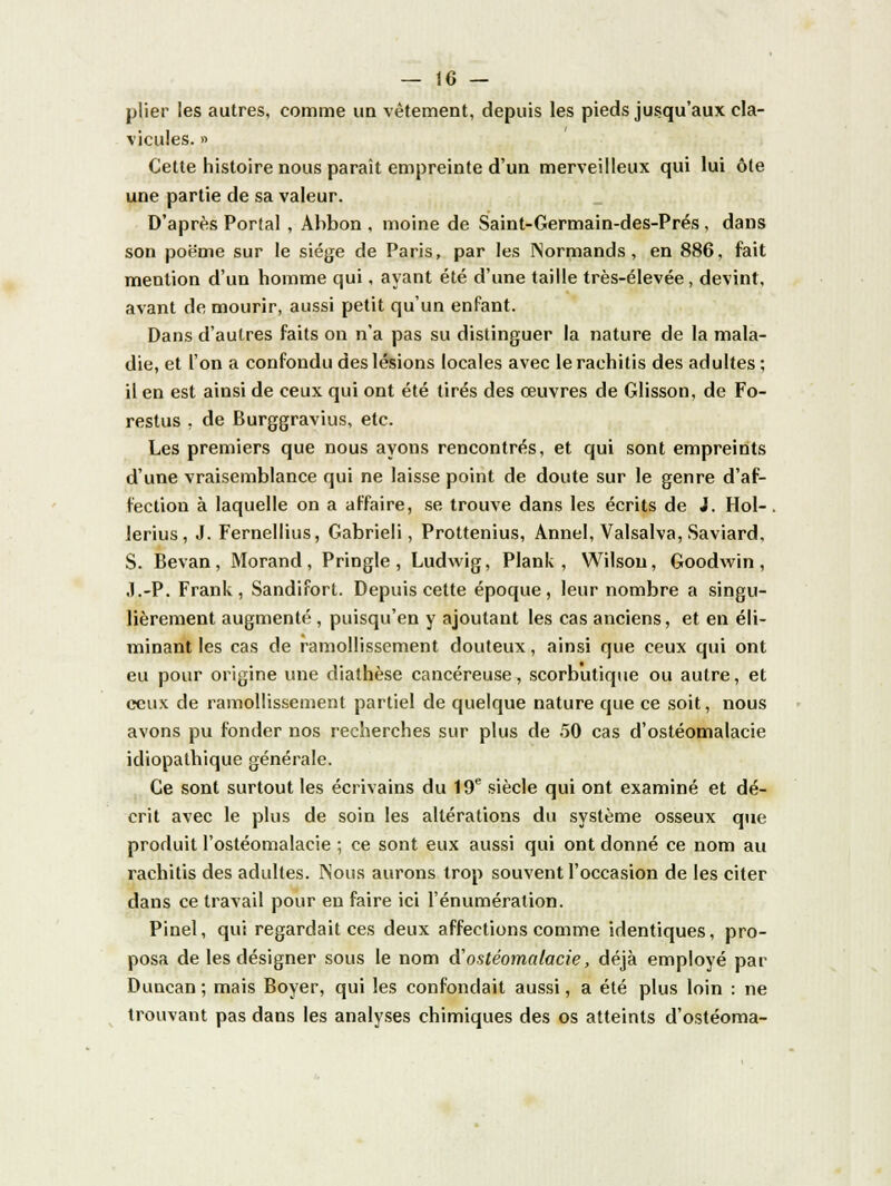 plier les autres, comme un vêtement, depuis les pieds jusqu'aux cla- vicules. » Cette histoire nous paraît empreinte d'un merveilleux qui lui ôte une partie de sa valeur. D'après Portai , Abbon , moine de Saint-Germain-des-Prés , dans son poe'me sur le siège de Paris, par les Normands, en 886, fait mention d'un homme qui, ayant été d'une taille très-élevée, devint, avant de mourir, aussi petit qu'un enfant. Dans d'autres faits on n'a pas su distinguer la nature de la mala- die, et l'on a confondu des lésions locales avec lerachitis des adultes ; il en est ainsi de ceux qui ont été tirés des œuvres de Glisson, de Fo- restus , de Burggravius, etc. Les premiers que nous ayons rencontrés, et qui sont empreints d'une vraisemblance qui ne laisse point de doute sur le genre d'af- fection à laquelle on a affaire, se trouve dans les écrits de J. Hol-. lerius, J. Fernellius, Gabrieli, Prottenius, Annel, Valsalva, Saviard, S. Bevan, Morand, Pringle , Ludwig, Plank , Wilsou, Goodwin, .l.-P. Frank, Sandifort. Depuis cette époque, leur nombre a singu- lièrement augmenté , puisqu'en y ajoutant les cas anciens, et en éli- minant les cas de ramollissement douteux, ainsi que ceux qui ont eu pour origine une diathèse cancéreuse, scorbutique ou autre, et ceux de ramollissement partiel de quelque nature que ce soit, nous avons pu fonder nos recherches sur plus de 50 cas d'ostéomalacie idiopathique générale. Ce sont surtout les écrivains du 19e siècle qui ont examiné et dé- crit avec le plus de soin les altérations du système osseux que produit l'ostéomalacie ; ce sont eux aussi qui ont donné ce nom au rachitis des adultes. Nous aurons trop souvent l'occasion de les citer dans ce travail pour en faire ici l'énumération. Pinel, qui regardait ces deux affections comme identiques, pro- posa de les désigner sous le nom d'ostéomalacie, déjà employé par Duncan ; mais Boyer, qui les confondait aussi, a été plus loin : ne trouvant pas dans les analyses chimiques des os atteints d'ostéoma-