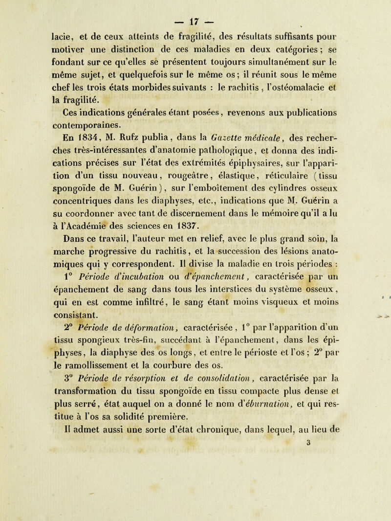 lacie, et de ceux atteints de fragilité, des résultats suffisants pour motiver une distinction de ces maladies en deux catégories ; se fondant sur ce qu'elles se présentent toujours simultanément sur le même sujet, et quelquefois sur le même os; il réunit sous le même chef les trois états morbides suivants : le rachitis , l'ostéomalacie et la fragilité. Ces indications générales étant posées, revenons aux publications contemporaines. En 1834, M. Rufz publia, dans la Gazette médicale, des recher- ches très-intéressantes d'anatomie pathologique, et donna des indi- cations précises sur l'état des extrémités épiphysaires, sur l'appari- tion d'un tissu nouveau , rougeâire , élastique, réticulaire ( tissu spongoïde de M. Guérin ), sur l'emboîtement des cylindres osseux concentriques dans les diaphyses, etc., indications que M. Guérin a su coordonner avec tant de discernement dans le mémoire qu'il a lu à l'Académie des sciences en 1837. Dans ce travail, l'auteur met en relief, avec le plus grand soin, la marche progressive du rachitis, et la succession des lésions anato- miques qui y correspondent. Il divise la maladie en trois périodes : 1° Période d'incubation ou d'épanchement, caractérisée par un épanchement de sang dans tous les interstices du système osseux, qui en est comme infiltré, le sang étant moins visqueux et moins consistant. 2° Période de déformation, caractérisée, 1° par l'apparition d'un tissu spongieux très-fin, succédant à l'épanchement, dans les épi- physes, la diaphyse des os longs, et entre le périoste et l'os ; 2° par le ramollissement et la courbure des os. 3° Période de résorption et de consolidation, caractérisée par la transformation du tissu spongoïde en tissu compacte plus dense e( plus serré, état auquel on a donné le nom d'éburnation, et qui res- titue à l'os sa solidité première. II admet aussi une sorte d'état chronique, dans lequel, au lieu de 3