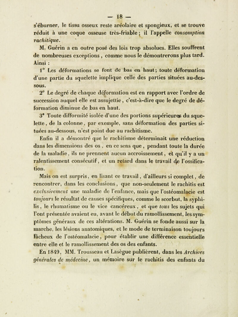 s'éburner, le tissu osseux reste aréolaire et spongieux, et se trouve réduit à une coque osseuse très-friable ; il l'appelle consomption racliitique. M. Guérin a en outre posé des lois trop absolues. Elles souffrent de nombreuses exceptions , comme nous le démontrerons plus tard. Ainsi : 1° Les déformations se font de bas en haut; toute déformation d'une partie du squelette implique celle des parties situées au-des- sous. 2° Le degré de chaque déformation est en rapport avec l'ordre de succession auquel elle est assujettie, c'est-à-dire que le degré de dé- formation diminue de bas en haut. 3° Toute difformité isolée d'une des portions supérieure^ du sque- lette , de la colonne, par exemple, sans déformation des parties si- tuées au-dessous, n'est point due au rachitisme. Enfin il a démontré que le rachitisme déterminait une réduction dans les dimensions des os , en ce sens que , pendant toute la durée de la maladie, ils ne prennent aucun accroissement, et qu'il y a un ralentissement consécutif, et un retard dans le travail 4e l'ossifica- tion. Mais on est surpris, en lisant ce travail, d'ailleurs si complet, de rencontrer, dans les conclusions, que non-seulement le rachitis est exclusivement une maladie de l'enfance, mais que l'ostéomalacie est toujours le résultat de causes spécifiques, comme le scorbut, la syphi- lis , le rhumatisme ou le vice cancéreux, et que tous les sujets qui l'ont présentée avaient eu, avant le début du ramollissement, les sym- ptômes généraux de ces altérations. M. Guérin se fonde aussi sur la marche, les lésions anatomiques, et le mode de terminaison toujours fâcheux de l'ostéomalacie, pour établir une différence essentielle entre elle et le ramollissement des os des enfants. En 1849, MM. Trousseau et Lasègue publièrent, dans les Archives générales de médecine, un mémoire sur le rachitis des enfants du