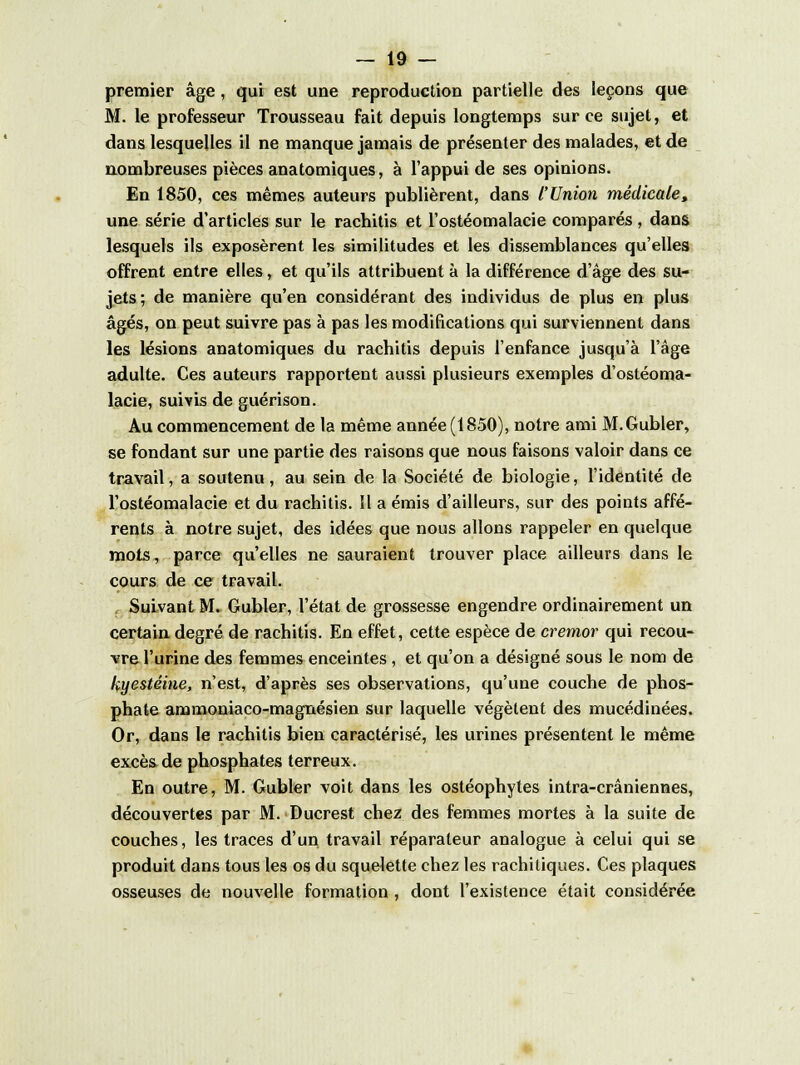 premier âge, qui est une reproduction partielle des leçons que M. le professeur Trousseau fait depuis longtemps sur ce sujet, et dans lesquelles il ne manque jamais de présenter des malades, et de nombreuses pièces anatomiques, à l'appui de ses opinions. En 1850, ces mêmes auteurs publièrent, dans l'Union médicale, une série d'articles sur le rachitis et l'ostéomalacie comparés, dans lesquels ils exposèrent les similitudes et les dissemblances qu'elles offrent entre elles, et qu'ils attribuent à la différence d'âge des su- jets; de manière qu'en considérant des individus de plus en plus âgés, on peut suivre pas à pas les modifications qui surviennent dans les lésions anatomiques du rachitis depuis l'enfance jusqu'à l'âge adulte. Ces auteurs rapportent aussi plusieurs exemples d'ostéoma- lacie, suivis de guérison. Au commencement de la même année (1850), notre ami M.Gubler, se fondant sur une partie des raisons que nous faisons valoir dans ce travail, a soutenu, au sein de la Société de biologie, l'identité de l'ostéomalacie et du rachitis. Il a émis d'ailleurs, sur des points affé- rents à notre sujet, des idées que nous allons rappeler en quelque mots, parce qu'elles ne sauraient trouver place ailleurs dans le cours de ce travail. e Suivant M. Gubler, l'état de grossesse engendre ordinairement un certain degré de rachitis. En effet, cette espèce de cremor qui recou- vre l'urine des femmes enceintes , et qu'on a désigné sous le nom de kyestéine, n'est, d'après ses observations, qu'une couche de phos- phate ammoniaco-magnésien sur laquelle végètent des mucédinées. Or, dans le rachitis bien caractérisé, les urines présentent le même excès de phosphates terreux. En outre, M. Gubler voit dans les ostéophytes intra-crâniennes, découvertes par M. Ducrest chez des femmes mortes à la suite de couches, les traces d'un travail réparateur analogue à celui qui se produit dans tous les os du squelette chez les rachitiques. Ces plaques osseuses de nouvelle formation , dont l'existence était considérée