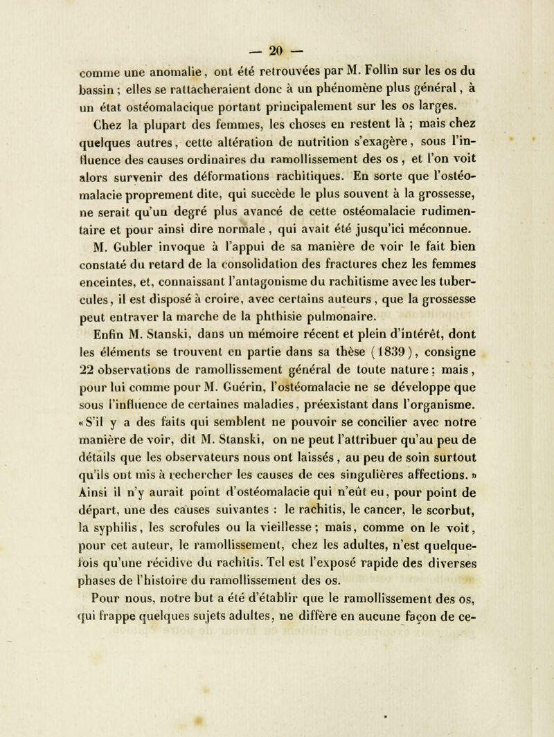 comme une anomalie, ont été retrouvées par M. Follin sur les os du bassin ; elles se rattacheraient donc à un phénomène plus général, à un état ostéomalacique portant principalement sur les os larges. Chez la plupart des femmes, les choses en restent là ; mais chez quelques autres, cette altération de nutrition s'exagère, sous l'in- Huence des causes ordinaires du ramollissement des os , et l'on voit alors survenir des déformations rachitiques. En sorte que l'ostéo- malacie proprement dite, qui succède le plus souvent à la grossesse, ne serait qu'un degré plus avancé de cette ostéomalacie rudimen- taire et pour ainsi dire normale, qui avait été jusqu'ici méconnue. M. Gubler invoque à l'appui de sa manière de voir le fait bien constaté du retard de la consolidation des fractures chez les femmes enceintes, et, connaissant l'antagonisme du rachitisme avec les tuber- cules, il est disposé à croire, avec certains auteurs , que la grossesse peut entraver la marche de la phthisie pulmonaire. Enfin M. Stanski, dans un mémoire récent et plein d'intérêt, dont les éléments se trouvent en partie dans sa thèse (1839), consigne 22 observations de ramollissement général de toute nature ; mais, pour lui comme pour M. Guérin, l'ostéomalacie ne se développe que sous l'influence de certaines maladies, préexistant dans l'organisme. «S'il y a des faits qui semblent ne pouvoir se concilier avec notre manière de voir, dit M. Stanski, on ne peut l'attribuer qu'au peu de détails que les observateurs nous ont laissés , au peu de soin surtout qu'ils ont mis à rechercher les causes de ces singulières affections. » Ainsi il n'y aurait point d'ostéomalacie qui n'eût eu, pour point de départ, une des causes suivantes : le rachitis, le cancer, le scorbut, la syphilis, les scrofules ou la vieillesse; mais, comme on le voit, pour cet auteur, le ramollissement, chez les adultes, n'est quelque- fois qu'une récidive du rachitis. Tel est l'exposé rapide des diverses phases de l'histoire du ramollissement des os. Pour nous, notre but a été d'établir que le ramollissement des os, qui frappe quelques sujets adultes, ne diffère en aucune façon de ce-