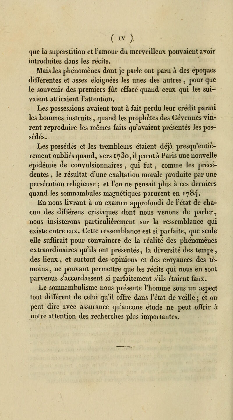 que la superstition et l'amour du merveilleux pouvaient avoir introduites dans les récits. Mais les phénomènes dont je parle ont paru à des époques différentes et assez éloignées les unes des autres, pour que le souvenir des premiers fût effacé quand ceux qui les sui- vaient attiraient l'attention. Les possessions avaient tout à fait perdu leur crédit parmi les hommes instruits, quand les prophètes des Cévennes vin- rent reproduire les mêmes faits qu'avaient présentés les pos- sédés. Les possédés et les trembleurs étaient déjà presqu'entiè- rement oubliés quand, vers 173o, il parut à Paris une nouvelle épidémie de convulsionnaires , qui fut, comme les précé- dentes , le résultat d'une exaltation morale produite par une persécution religieuse ; et l'on ne pensait plus à ces derniers quand les somnambules magnétiques parurent en 1784. En nous livrant à un examen approfondi de l'état de cha- cun des différens crisiaques dont nous venons de parler, nous insisterons particulièrement sur la ressemblance qui existe entre eux. Cette ressemblance est si parfaite, que seule elle suffirait pour convaincre de la réalité des phénomènes extraordinaires qu'ils ont présentés, la diversité des temps, des lieux, et surtout des opinions et des croyances des té- moins , ne pouvant permettre que les récits qui nous en sont parvenus s'accordassent si parfaitement s'ils étaient faux. Le somnambulisme nous présente l'homme sous un aspect tout différent de celui qu'il offre dans l'état de veille ; et on peut dire avec assurance qu'aucune étude ne peut offrir à notre attention des recherches plus importantes.