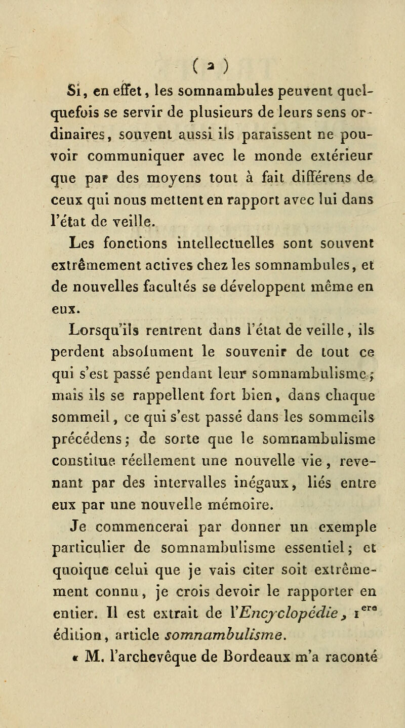 (.■*,-) Si, en effet, les somnambules peuvent quel- quefois se servir de plusieurs de leurs sens or- dinaires, souvent aussi ils paraissent ne pou- voir communiquer avec le monde extérieur que par des moyens tout à fait différens de ceux qui nous mettent en rapport avec lui dans l'état de veille. Les fonctions intellectuelles sont souvent extrêmement actives chez les somnambules, et de nouvelles facultés se développent même en eux. Lorsqu'ils rentrent dans l'état de veille, ils perdent absolument le souvenir de tout ce qui s'est passé pendant leur somnambulisme ; mais ils se rappellent fort bien, dans chaque sommeil, ce qui s'est passé dans les sommeils précédens; de sorte que le somnambulisme constitue, réellement une nouvelle vie, reve- nant par des intervalles inégaux, liés entre eux par une nouvelle mémoire. Je commencerai par donner un exemple particulier de somnambulisme essentiel; et quoique celui que je vais citer soit extrême- ment connu, je crois devoir le rapporter en entier. Il est extrait de Y Encyclopédie , iere édition, article somnambulisme. « M. l'archevêque de Bordeaux m'a raconté