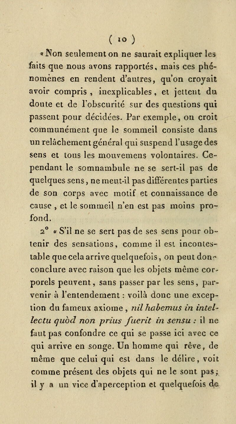 ( •<>) «Non seulement on ne saurait expliquer les faits que nous avons rapportés , mais ces phé- nomènes en rendent d'autres, qu'on croyait avoir compris , inexplicables, et jettent du doute et de l'obscurité sur des questions qui passent pour décidées. Par exemple, on croit communément que le sommeil consiste dans un relâchement général qui suspend l'usage des sens et tous les mouvemens volontaires. Ce- pendant le somnambule ne se sert-il pas de quelques sens, ne meut-il pas différentes parties de son corps avec motif et connaissance de cause , et le sommeil n'en est pas moins pro- fond. 2° * S'il ne se sert pas de ses sens pour ob- tenir des sensations, comme il est incontes- table que cela arrive quelquefois, on peutdonr conclure avec raison que les objets même cor- porels peuvent, sans passer par les sens, par- venir à l'entendement : voilà donc une excep- tion du fameux axiome , nil habemus in inteU lectu qubd non prius fuerit in sensu : il ne faut pas confondre ce qui se passe ici avec ce qui arrive en songe. Un homme qui rêve, de même que celui qui est dans le délire, voit comme présent des objets qui ne le sont pas; il y a un vice d'aperception et quelquefois de