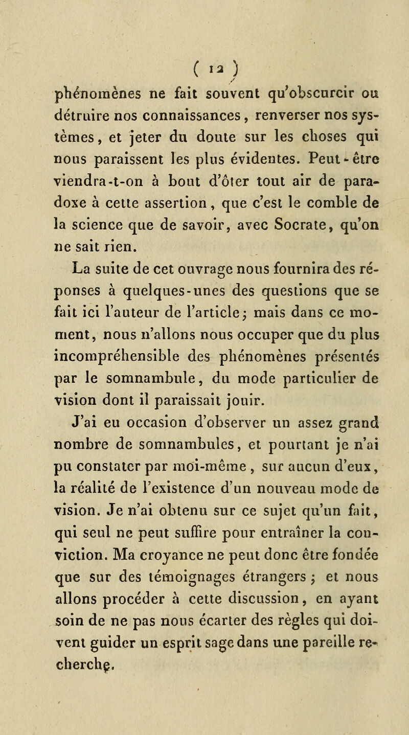 ( «3 ) phénomènes ne fait souvent qu'obscurcir ou détruire nos connaissances, renverser nos sys- tèmes, et jeter du doute sur les choses qui nous paraissent les plus évidentes. Peut-être viendra-t-on à bout d'ôter tout air de para- doxe à cette assertion, que c'est le comble de la science que de savoir, avec Socrate, qu'on ne sait rien. La suite de cet ouvrage nous fournira des ré- ponses à quelques-unes des questions que se fait ici l'auteur de l'article; mais dans ce mo- ment, nous n'allons nous occuper que du plus incompréhensible des phénomènes présentés par le somnambule, du mode particulier de vision dont il paraissait jouir. J'ai eu occasion d'observer un assez grand nombre de somnambules, et pourtant je n'ai pu constater par moi-même , sur aucun d'eux, la réalité de l'existence d'un nouveau mode de vision. Je n'ai obtenu sur ce sujet qu'un fait, qui seul ne peut suffire pour entraîner la con- viction. Ma croyance ne peut donc être fondée que sur des témoignages étrangers \ et nous allons procéder à cette discussion, en ayant soin de ne pas nous écarter des règles qui doi- vent guider un esprit sage dans une pareille re- cherche.