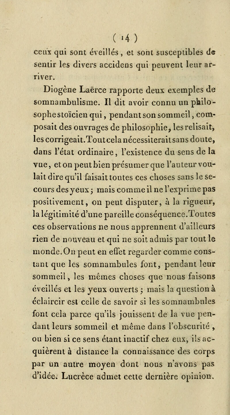 ( -4) ceux qui sont éveillés, et sont susceptibles de sentir les divers accidens qui peuvent leur ar- river. Diogène Laërce rapporte deux exemples de somnambulisme. Il dit avoir connu un philo- sophe stoïcien qui, pendant son sommeil com- posait des ouvrages de philosophie, les relisait, les corrigeait.Tout cela nécessiteraitsans doute, dans l'état ordinaire, l'existence du sens de la vue, et on peut bien présumer que l'auteur vou- lait dire qu'il faisait toutes ces choses sans le se- cours des yeux ; mais comme il ne l'exprime pas positivement, on peut disputer, a la rigueur, la légitimité d'une pareille conséquence.Toutes ces observations ne nous apprennent d'ailleurs rien de nouveau et qui ne soit admis par tout le monde.On peut en effet regarder comme cons- tant que les somnambules font, pendant leur sommeil, les mêmes choses que nous faisons éveillés et les yeux ouverts ; mais la question à éclaircir est celle de savoir si les somnambules font cela parce qu'ils jouissent de la vue pen- dant leurs sommeil et même dans l'obscurité > ou bien si ce sens étant inactif chez eux, ils ac- quièrent à distance la connaissance des corps par un autre moyen dont nous n'avons pas d'idée. Lucrèce admet cette dernière opinion.