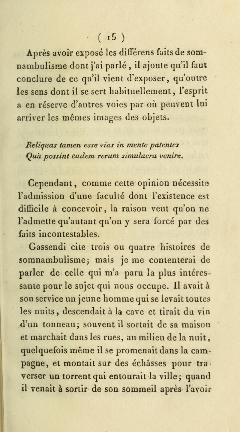 ( *5) Après avoir exposé les différens faits de som- nambulisme dont j'ai parlé , il ajoute qu'il faut conclure de ce qu'il vient d'exposer, qu'outre les sens dont il se sert habituellement, l'esprit a en réserve d'autres voies par où peuvent lui arriver les mêmes images des objets. Reliquas tamen esse vias in mente patentes Quà possint eadem rerum simulacra venire. Cependant, comme cette opinion nécessite l'admission d'une faculté dont l'existence est difficile à concevoir, la raison veut qu'on ne l'admette qu'autant qu'on y sera forcé par des faits incontestables. Gassendi cite trois ou quatre histoires de somnambulisme; mais je me contenterai de parler de celle qui m'a paru la plus intéres- sante pour le sujet qui nous occupe. 11 avait à son service un jeune homme qui se levait toutes les nuits, descendait à la cave et tirait du vin d'un tonneau; souvent il sortait de sa maison et marchait dans les rues, au milieu de la nuit, quelquefois même il se promenait dans la cam- pagne, et montait sur des échàsses pour tra- verser un torrent qui entourait la ville; quand il venait à sortir de son sommeil après l'avoir