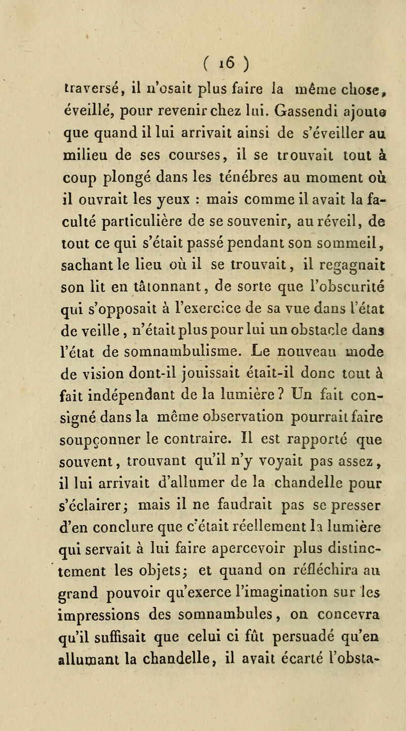 traversé, il n'osait plus faire la même chose, éveillé, pour revenir chez lui. Gassendi ajoute que quand il lui arrivait ainsi de s'éveiller au milieu de ses courses, il se trouvait tout à coup plongé dans les ténèbres au moment où il ouvrait les yeux : mais comme il avait la fa- culté particulière de se souvenir, au réveil, de tout ce qui s'était passé pendant son sommeil, sachant le lieu où il se trouvait, il regagnait son lit en tâtonnant, de sorte que l'obscurité qui s'opposait à l'exercice de sa vue dans l'état de veille , n'était plus pour lui un obstacle dans l'état de somnambulisme. Le nouveau mode de vision dont-il jouissait était-il donc tout à fait indépendant de la lumière ? Un fait con- signé dans la même observation pourrait faire soupçonner le contraire. Il est rapporté que souvent, trouvant qu'il n'y voyait pas assez, il lui arrivait d'allumer de la chandelle pour s'éclairer; mais il ne faudrait pas se presser d'en conclure que c?était réellement la lumière qui servait à lui faire apercevoir plus distinc- tement les objets; et quand on réfléchira au grand pouvoir qu'exerce l'imagination sur les impressions des somnambules, on concevra qu'il suffisait que celui ci fût persuadé qu'en allumant la chandelle, il avait écarté l'obsta-