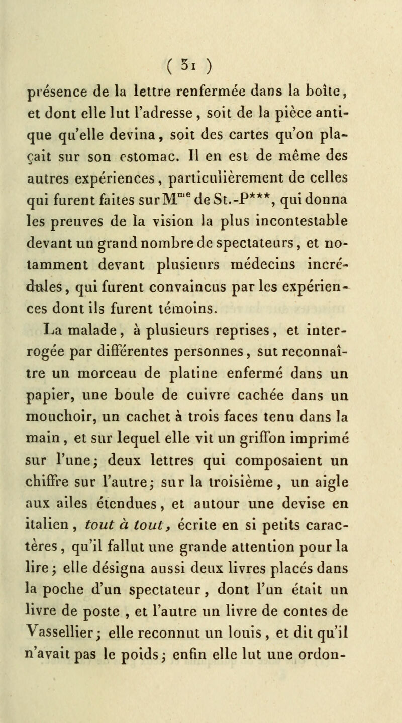 (5. ) présence de la lettre renfermée dans la boîte, et dont elle lut l'adresse , soit de la pièce anti- que qu elle devina, soit des cartes qu'on pla- çait sur son estomac. Il en est de même des autres expériences, particulièrement de celles qui furent faites surMniedeSt.-P***, qui donna les preuves de la vision la plus incontestable devant un grand nombre de spectateurs, et no- tamment devant plusieurs médecins incré- dules, qui furent convaincus parles expérien- ces dont ils furent témoins. La malade, à plusieurs reprises , et inter- rogée par différentes personnes, sut reconnaî- tre un morceau de platine enfermé dans un papier, une boule de cuivre cachée dans un mouchoir, un cachet à trois faces tenu dans la main , et sur lequel elle vit un griffon imprimé sur l'une; deux lettres qui composaient un chiffre sur l'autre; sur la troisième, un aigle aux ailes étendues, et autour une devise en italien , tout à tout, écrite en si petits carac- tères , qu'il fallut une grande attention pour la lire; elle désigna aussi deux livres placés dans la poche d'un spectateur, dont l'un était un livre de poste , et l'autre un livre de contes de Vassellier; elle reconnut un louis , et dit qu'il n'avait pas le poids; enfin elle lut une ordon-