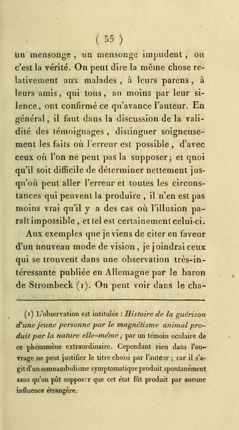 ( 5» ) un mensonge , un mensonge impudent i ou c'est la vérité. On peut dire la même chose re- lativement aux malades , à leurs parens , à leurs amis, qui tous, au moins par leur si- lence, ont confirmé ce qu'avance l'auteur. En général, il faut dans la discussion de la vali- dité des témoignages , distinguer soigneuse- ment les faits où Terreur est possible , d'avec ceux où l'on ne peut pas la supposer ; et quoi qu'il soit difficile de déterminer nettement jus- qu'où peut aller l'erreur et toutes les circons- tances qui peuvent la produire , il n'en est pas moins vrai qu'il y a des cas où l'illusion pa- raît impossible , et tel est certainement celui-ci. Aux exemples que je viens de citer en faveur d'un nouveau mode de vision, je joindrai ceux qui se trouvent dans une observation très-in- téressante publiée en Allemagne par le baron de Strombeck (i). On peut voir dans le cha- (i) L'observation est intitulée : Histoire de la guérison d'une jeune personne par le magnétisme animal pro- duit par la nature elle-même, par un témoin oculaire de ce phénomène extraordinaire. Cependant rien dans l'ou- vrage ne peut justifier le titre choisi par l'auteur ; car il s'a- git d'un somnambulisme symptomatique produit spontanément sans qu'on pût supposer que cet état fût produit par aucune influence étrangère.