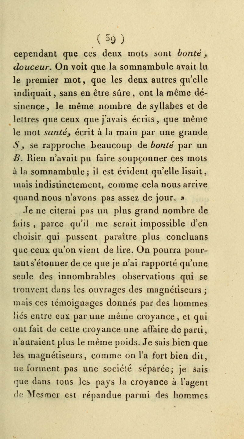 (H) cependant que ces deux mots sont bonté, douceur. On voit que la somnambule avait lu le premier mot, que les deux autres qu'elle indiquait, sans en être sûre , ont la même dé- sinence, le même nombre de syllabes et de lettres que ceux que j'avais écrits, que même le mot santé, écrit à la main par une grande Sy se rapproche beaucoup de bonté par un B. Rien n'avait pu faire soupçonner ces mots à la somnambule ; il est évident qu'elle lisait, mais indistinctement, comme cela nous arrive quand nous n'avons pas assez de jour. » Je ne citerai pas un plus grand nombre de laits , parce qu'il me serait impossible d'en choisir qui pussent paraître plus concluans que ceux qu'on vient de lire. On pourra pour- tant s'étonner de ce que je n'ai rapporté qu'une seule des innombrables observations qui se trouvent dans les ouvrages des magnétiseurs ; mais ces témoignages donnés par des hommes liés entre eux par une même croyance, et qui ont fait de cette croyance une affaire de parti, n'auraient plus le même poids. Je sais bien que les magnétiseurs, comme on l'a fort bien dit, ne forment pas une société séparée; je sais que dans tous les pays la croyance a l'agent de Mesmer est répandue parmi des hommes