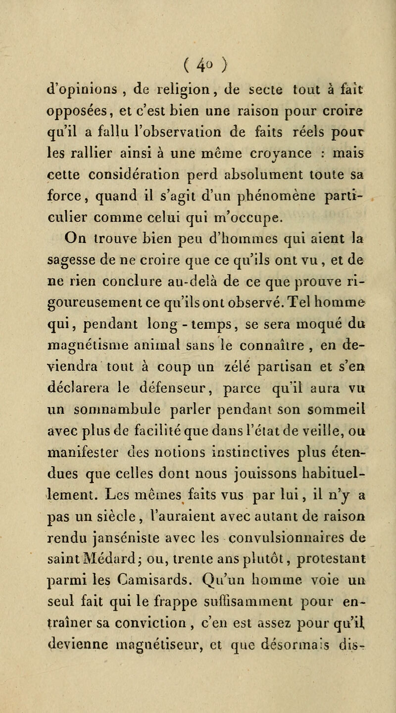 d'opinions , de religion, de secte tout à fait opposées, et c'est bien une raison pour croire qu'il a fallu l'observation de faits réels pour les rallier ainsi à une même croyance : mais cette considération perd absolument toute sa force, quand il s'agit d'un phénomène parti- culier comme celui qui m'occupe. On trouve bien peu d'hommes qui aient la sagesse de ne croire que ce qu'ils ont vu, et de ne rien conclure au-delà de ce que prouve ri- goureusement ce qu'ils ont observé. Tel homme qui, pendant long-temps, se sera moqué du magnétisme animal sans le connaître , en de- viendra tout à coup un zélé partisan et s'en déclarera le défenseur, parce qu'il aura vu un somnambule parler pendant son sommeil avec plus de facilité que dans l'état de veille, ou manifester des notions instinctives plus éten- dues que celles dont nous jouissons habituel- lement. Les mêmes faits vus par lui, il n'y a pas un siècle , t'auraient avec autant de raison rendu janséniste avec les çonvulsionnaires de saint Médard; ou, trente ans plutôt, protestant parmi les Camisards. Qu'un homme voie un seul fait qui le frappe suffisamment pour en- traîner sa conviction , c'en est assez pour qu'il devienne magnétiseur, et que désormais dis-