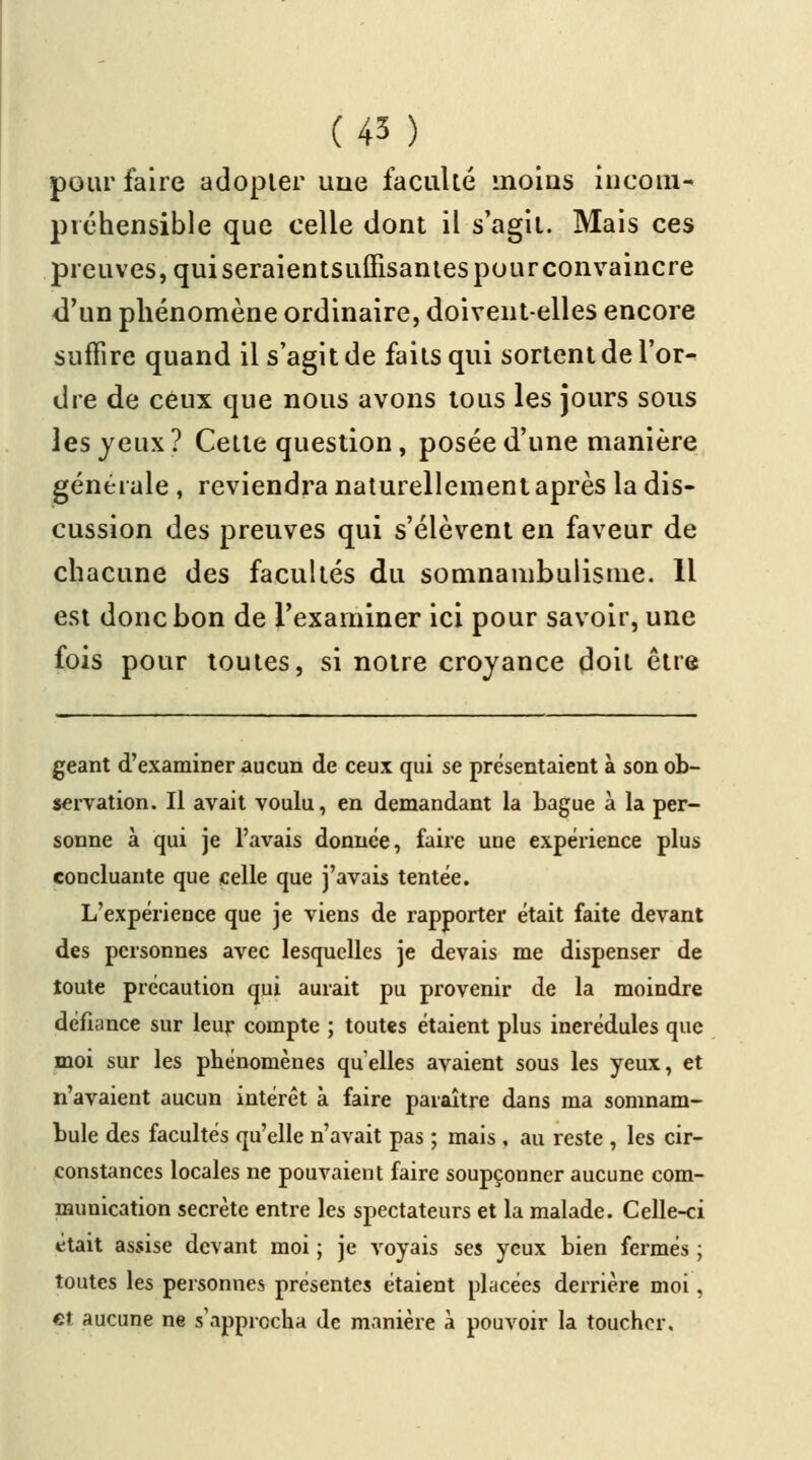 pour faire adopter une faculté moins incom- préhensible que celle dont il s'agit. Mais ces preuves, qui seraientsuffisantespourconvaincre d'un phénomène ordinaire, doivent-elles encore suffire quand il s'agit de faits qui sortent de l'or^ dre de ceux que nous avons tous les jours sous les jeux ? Cette question, posée d'une manière générale , reviendra naturellement après la dis- cussion des preuves qui s'élèvent en faveur de chacune des facultés du somnambulisme. Il est donc bon de l'examiner ici pour savoir, une fois pour toutes, si notre croyance doit être géant d'examiner aucun de ceux qui se présentaient à son ob- servation. Il avait voulu, en demandant la bague à la per- sonne à qui je l'avais donnée, faire une expérience plus concluante que celle que j'avais tentée. L'expérience que je viens de rapporter était faite devant des personnes avec lesquelles je devais me dispenser de toute précaution qui aurait pu provenir de la moindre défiance sur leur compte ; toutes étaient plus inerédules que moi sur les phénomènes quelles avaient sous les yeux, et n'avaient aucun intérêt à faire paraître dans ma somnam- bule des facultés qu'elle n'avait pas ; mais , au reste , les cir- constances locales ne pouvaient faire soupçonner aucune com- munication secrète entre les spectateurs et la malade. Celle-ci était assise devant moi ; je voyais ses yeux bien fermés ; toutes les personnes présentes étaient placées derrière moi, et aucune ne s'approcha de manière à pouvoir la toucher.