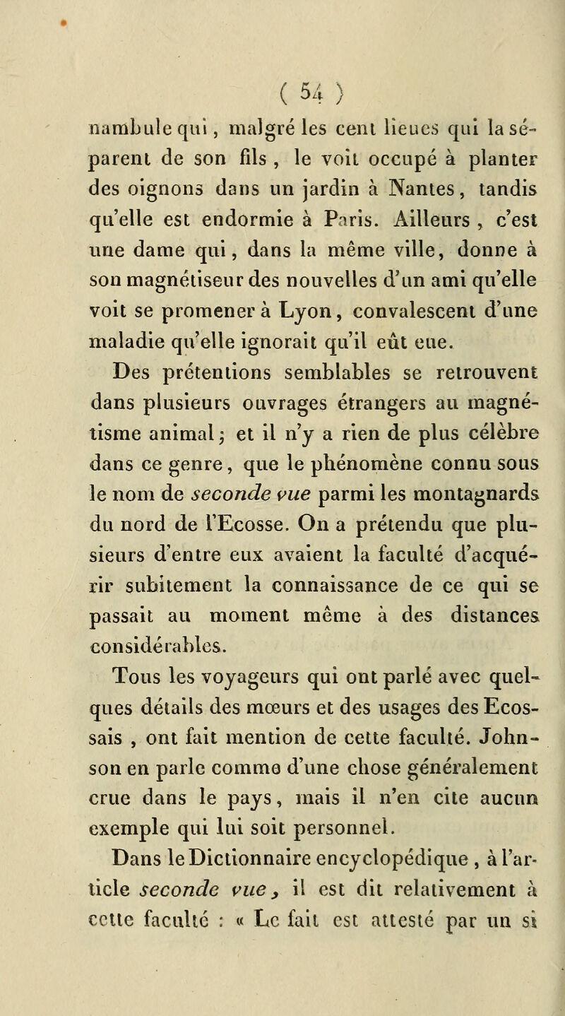 nambulequi, malgré les cent lieues qui la sé- parent de son fils , le voit occupé à planter des oignons dans un jardin à Nantes, tandis qu'elle est endormie à Paris. Ailleurs , c'est une dame qui, dans la même ville, donne à son magnétiseur des nouvelles d'un ami qu'elle voit se promener à Lyon, convalescent d'une maladie qu'elle ignorait qu'il eût eue. Des prétentions semblables se retrouvent dans plusieurs ouvrages étrangers au magné- tisme animal ; et il n'y a rien de plus célèbre dans ce genre, que le phénomène connu sous le nom de seconde vue parmi les montagnards du nord de l'Ecosse. On a prétendu que plu- sieurs d'entre eux avaient la faculté d'acqué- rir subitement la connaissance de ce qui se passait au moment même à des distances considérables. Tous les voyageurs qui ont parlé avec quel- ques détails des mœurs et des usages des Ecos- sais , ont fait mention de cette faculté. John- son en parle comme d'une chose généralement crue dans le pays, mais il n'en cite aucun exemple qui lui soit personnel. Dans le Dictionnaire encyclopédique , à l'ar- ticle seconde vue, il est dit relativement à cette faculté : « Le fait est attesté par un si