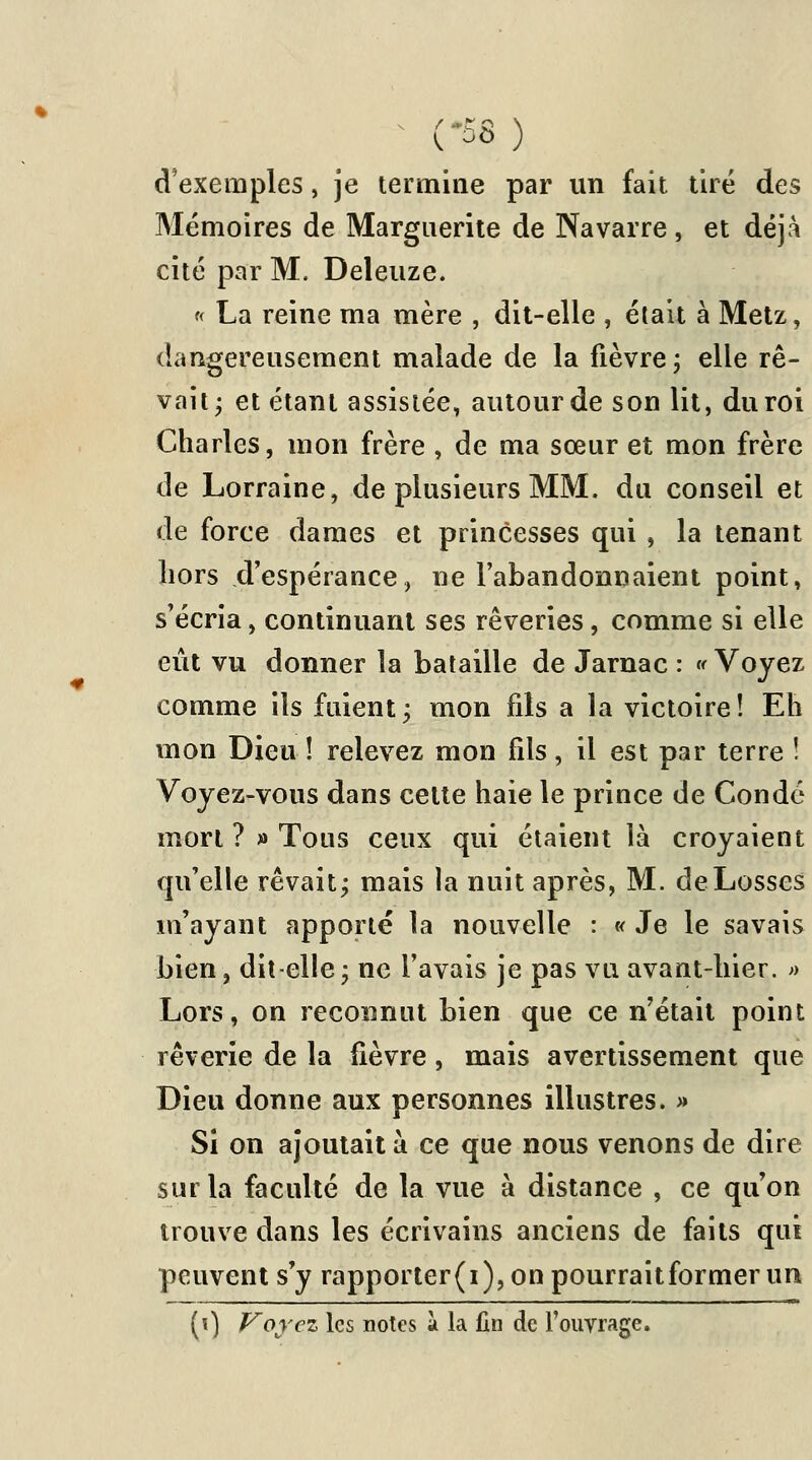 (-58) d'exemples, je termine par un fait tiré des Mémoires de Marguerite de Navarre, et déjà cité par M. Deleuze. « La reine ma mère , dit-elle , était à Metz, dangereusement malade de la fièvre ; elle rê- vait- et étant assistée, autour de son lit, du roi Charles, mon frère , de ma sœur et mon frère de Lorraine, de plusieurs MM. du conseil et de force dames et princesses qui , la tenant hors d'espérance, ne l'abandonnaient point, s'écria, continuant ses rêveries, comme si elle eût vu donner la bataille de Jarnac : « Voyez comme ils fuient; mon fils a la victoire! Eh mon Dieu ! relevez mon fils, il est par terre ! Voyez-vous dans celte haie le prince de Condc mort ? » Tous ceux qui étaient là croyaient qu'elle rêvait; mais la nuit après, M. deLosses m'ayant apporté la nouvelle : « Je le savais bien, dit-elle; ne l'avais je pas vu avant-hier. » Lors, on reconnut bien que ce n'était point rêverie de la fièvre, mais avertissement que Dieu donne aux personnes illustres. » Si on ajoutait à ce que nous venons de dire sur la faculté de la vue à distance , ce qu'on trouve dans les écrivains anciens de faits qui peuvent s y rapporter(i),onpourraitformenm (0 Voyez les notes à la fin de l'ouvrage.