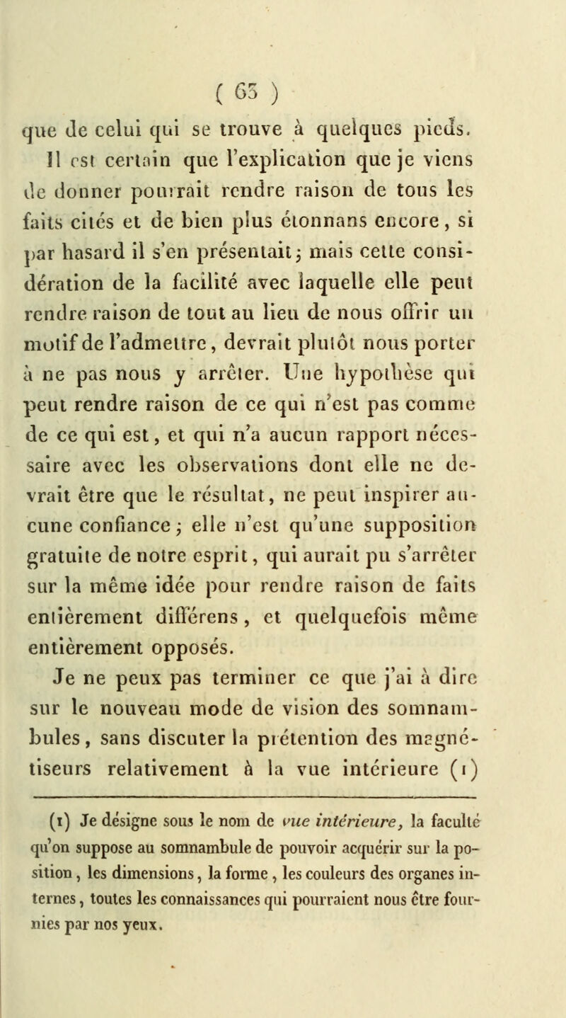 (65 ) que de celui qui se trouve à quelques pieds. Il est certain que l'explication que je viens de donner pourrait rendre raison de tous les faits cités et de bien plus éionnans encore, si par hasard il s'en présentait ; mais cette consi- dération de la facilité avec laquelle elle peut rendre raison de tout au lieu de nous offrir un motif de l'admettre, devrait plutôt nous porter à ne pas nous y arrêter. Une hypothèse qui peut rendre raison de ce qui n'est pas comme de ce qui est, et qui n'a aucun rapport néces- saire avec les observations dont elle ne de- vrait être que le résultat, ne peut inspirer au- cune confiance ; elle n'est qu'une supposition gratuite de notre esprit, qui aurait pu s'arrêter sur la même idée pour rendre raison de faits entièrement différens, et quelquefois même entièrement opposés. Je ne peux pas terminer ce que j'ai à dire sur le nouveau mode de vision des somnam- bules, sans discuter la prétention des magné- tiseurs relativement a la vue intérieure (i) (i) Je désigne sous le nom de vue intérieure, la faculté qu'on suppose au somnambule de pouvoir acquérir sur la po- sition , les dimensions, la forme, les couleurs des organes in- ternes , toutes les connaissances qui pourraient nous être four- nies par nos yeux.