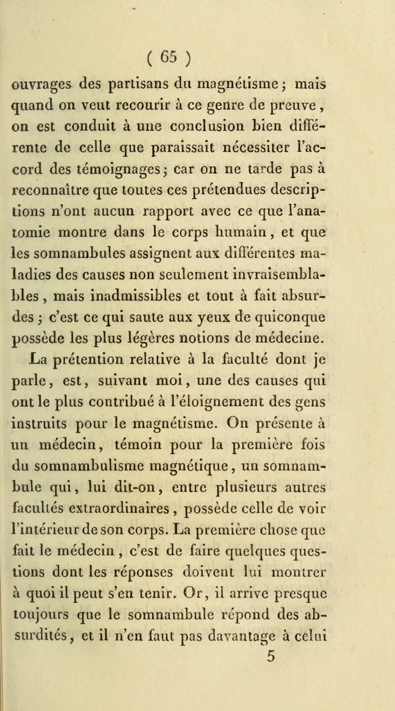 ouvrages des partisans du magnétisme; mais quand on veut recourir à ce genre de preuve, on est conduit à une conclusion bien diffé- rente de celle que paraissait nécessiter l'ac- cord des témoignages; car on ne tarde pas à reconnaître que toutes ces prétendues descrip- tions n'ont aucun rapport avec ce que l'ana- tomie montre dans le corps humain, et que les somnambules assignent aux différentes ma- ladies des causes non seulement invraisembla- bles , mais inadmissibles et tout à fait absur- des y c'est ce qui saute aux yeux de quiconque possède les plus légères notions de médecine. La prétention relative à la faculté dont je parle, est, suivant moi, une des causes qui ont le plus contribué à l'éloignement des gens instruits pour le magnétisme. On présente à un médecin, témoin pour la première fois du somnambulisme magnétique, un somnam- bule qui, lui dit-on, entre plusieurs autres facultés extraordinaires , possède celle de voir l'intérieur de son corps. La première chose que fait le médecin , c'est de faire quelques ques- tions dont les réponses doivent lui montrer à quoi il peut s'en tenir. Or, il arrive presque toujours que le somnambule répond des ab- surdités , et il n'en faut pas davantage à celui ^5