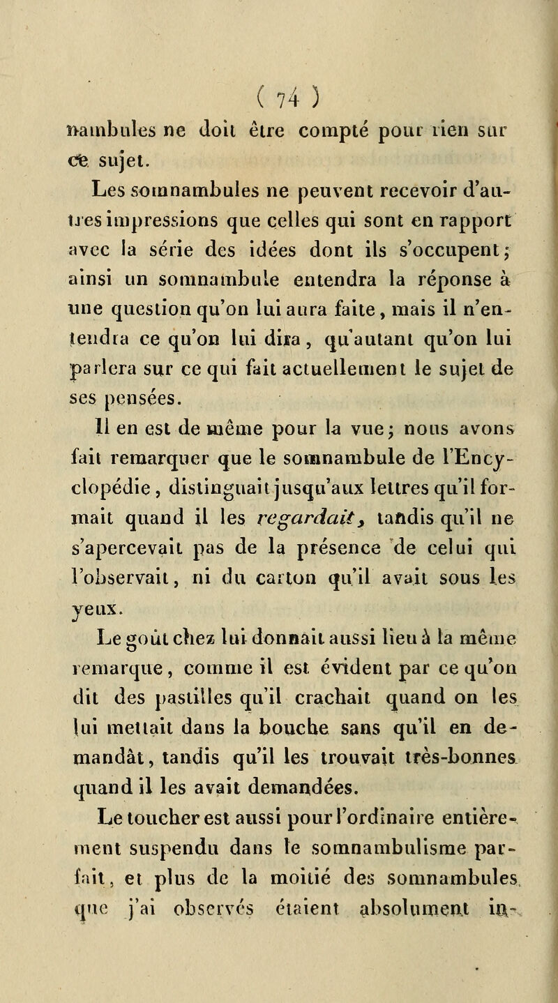 î>ambules ne doit être compté pour lien sur ce sujet. Les somnambules ne peuvent recevoir d'au- tres impressions que celles qui sont en rapport avec la série des idées dont ils s'occupent; ainsi un somnambule entendra la réponse à une question qu'on lui aura faite, mais il n'en- tendra ce qu'on lui dijfa, qu autant qu'on lui parlera sur ce qui fait actuellement le sujet de ses pensées. 11 en est de même pour la vue; nous avons fait remarquer que le somnambule de l'Ency- clopédie , distinguait jusqu'aux lettres qu'il for- mait quand il les regardait, tandis qu'il ne s'apercevait pas de la présence de celui qui l'observait, ni du carton qu'il avait sous les yeux. Le goût chez lui donnait aussi lieu à la même remarque, comme il est évident par ce qu'on dit des pastilles qu'il crachait quand on les lui mettait dans la bouche sans qu'il en de- mandât, tandis qu'il les trouvait très-bonnes quand il les avait demandées. Le toucher est aussi pour l'ordinaire entière- ment suspendu dans te somnambulisme par- fait 5 et plus de la moitié des somnambules que j'ai observés étaient absolument ÛX-