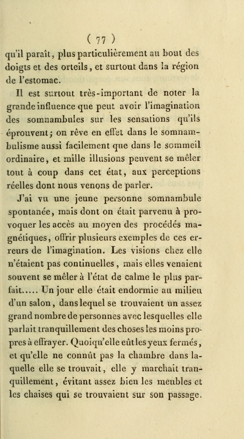 qu'il paraît, plus particulièrement au bout des doigts et des orteils, et surtout dans la région de l'estomac. Il est surtout très-important de noter la grande influence que peut, avoir l'imagination des somnambules sur les sensations qu'ils éprouvent; on rêve en effet dans le somnam- bulisme aussi facilement que dans le sommeil ordinaire, et mille illusions peuvent se mêler tout à coup dans cet état, aux perceptions réelles dont nous venons de parler. J'ai vu une jeune personne somnambule spontanée, mais dont on était parvenu à pro- voquer les accès au moyen des procédés ma- gnétiques, offrir plusieurs exemples de ces er- reurs de l'imagination. Les visions chez elle n'étaient pas continuelles , mais elles venaient souvent se mêler à l'état de calme le plus par- fait Un jour elle était endormie au milieu d'un salon, dans lequel se trouvaient un assez grand nombre de personnes avec lesquelles elle parlait tranquillement des choses les moins pro- pres à effrayer. Quoiqu'elle eût les yeux fermés, et qu'elle ne connût pas la chambre dans la- quelle elle se trouvait, elle y marchait tran- quillement , évitant assez bien les meubles et les chaises qui se trouvaient sur son passage.