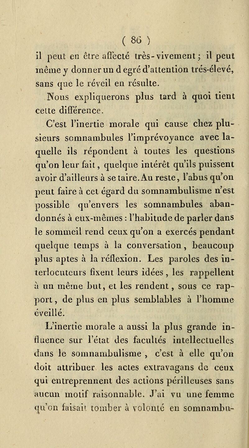 il peut en être affecté très-vivement ; il peu! même y donner un d egré d'attention trés-élevé, sans que le réveil en résulte. Nous expliquerons plus tard à quoi tient celte différence. C'est l'inertie morale qui cause chez plu- sieurs somnambules l'imprévoyance avec la- quelle ils répondent à toutes les questions qu'on leur fait, quelque intérêt qu'ils puissent avoir d'ailleurs à se taire. Au reste, l'abus qu'on peut faire à cet égard du somnambulisme n'est possible qu'envers les somnambules aban- donnés à eux-mêmes : l'habitude de parler dans le sommeil rend ceux qu'on a exercés pendant quelque temps à la conversation, beaucoup plus aptes à la réflexion. Les paroles des in- terlocuteurs fixent leurs idées , les rappellent à un même but, et les rendent, sous ce rap- port , de plus en plus semblables à l'homme éveillé. L'inertie morale a aussi la plus grande in- fluence sur l'état des facultés intellectuelles dans le somnambulisme , c'est à elle qu'on doit attribuer les actes extravagans de ceux qui entreprennent des actions périlleuses sans aucun motif raisonnable. J'ai vu une femme qu'on faisait tomber à volonté en somnamlm-