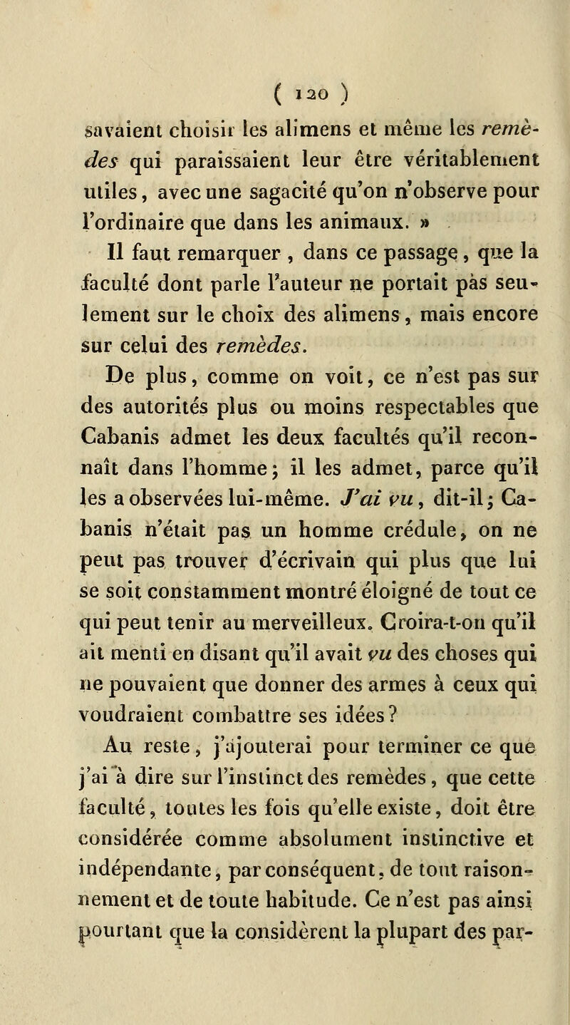 gavaient choisir les alimens et même les remè- des qui paraissaient leur être véritablement utiles, avec une sagacité qu'on n'observe pour l'ordinaire que dans les animaux. » Il faut remarquer , dans ce passage, que la faculté dont parle Fauteur ne portait pas seu- lement sur le choix des alimens, mais encore sur celui des remèdes. De plus, comme on voit, ce n'est pas sur des autorités plus ou moins respectables que Cabanis admet les deux facultés qu'il recon- naît dans l'homme; il les admet, parce qu'il les a observées lui-même. J'ai vuy dit-il; Ca- banis n'était pas un homme crédule, on ne peut pas trouver d'écrivain qui plus que lui se soit constamment montré éloigné de tout ce qui peut tenir au merveilleux. Croira-t-on qu'il ait menti en disant qu'il avait vu des choses qui ne pouvaient que donner des armes à ceux qui voudraient combattre ses idées? Au reste, j'ajouterai pour terminer ce que j'ai à dire sur l'instinct des remèdes, que cette faculté, toutes les fois qu'elle existe, doit être considérée comme absolument instinctive et indépendante, par conséquent, de tout raison- nement et de toute habitude. Ce n'est pas ainsi pourtant que la considèrent la plupart des par-