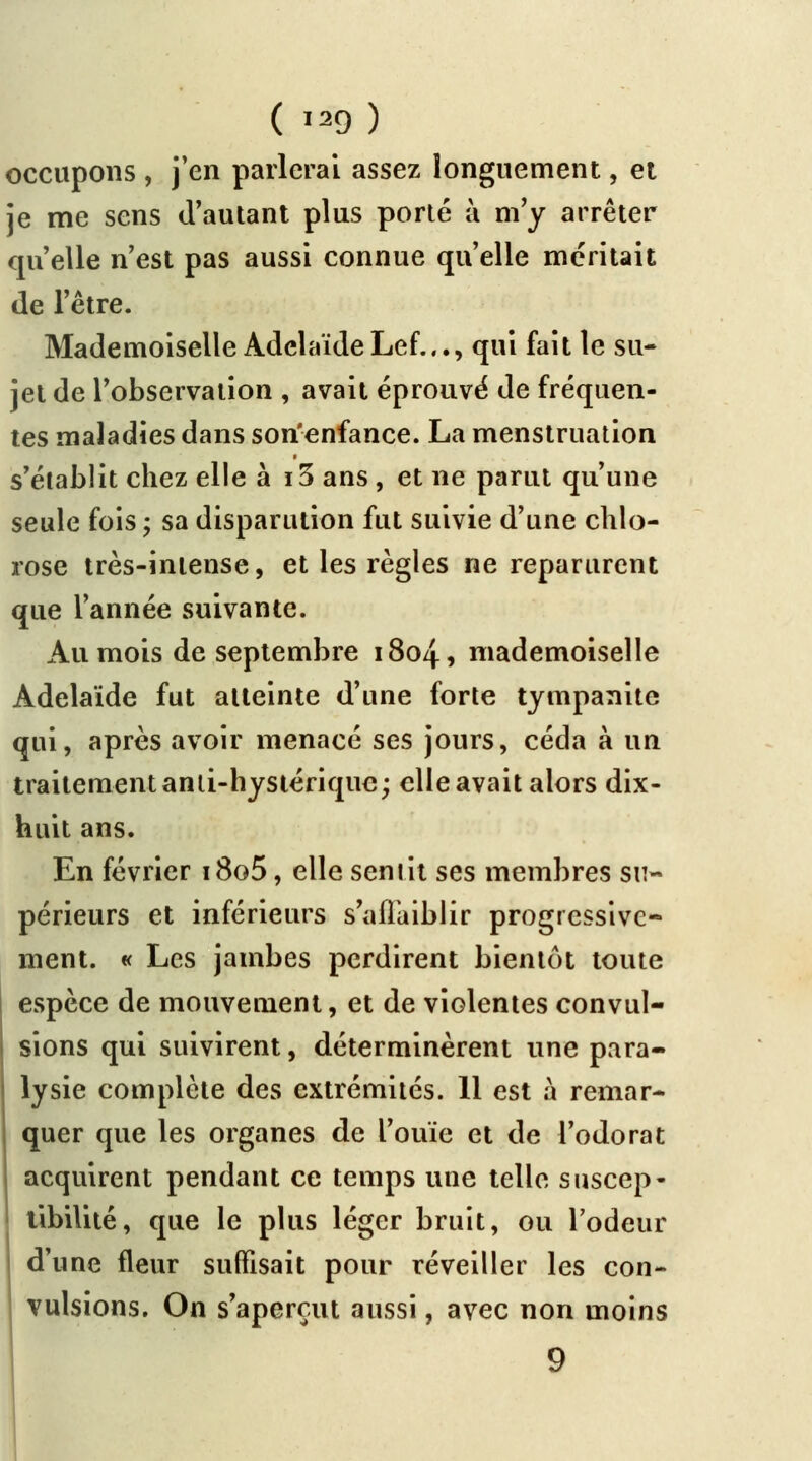 occupons , j'en parlerai assez longuement, et je me sens d'autant plus porté à m'y arrêter qu'elle n'est pas aussi connue qu'elle méritait de l'être. Mademoiselle Adélaïde Lef..., qui fait le su- jet de l'observation , avait éprouvé de fréquen- tes maladies dans son'enfance. La menstruation s'établit chez elle à i3 ans, et ne parut qu'une seule fois ; sa disparulion fut suivie d'une chlo- rose très-intense, et les règles ne reparurent que l'année suivante. Au mois de septembre 1804, mademoiselle Adélaïde fut atteinte d'une forte tympanite qui, après avoir menacé ses jours, céda à un traitement anti-hystérique; elle avait alors dix- huit ans. En février i8o5, elle sentit ses membres su- périeurs et inférieurs s'affaiblir progressive- ment. « Les jambes perdirent bientôt toute espèce de mouvement, et de violentes convul- sions qui suivirent, déterminèrent une para- lysie complète des extrémités. 11 est à remar- quer que les organes de l'ouïe et de l'odorat acquirent pendant ce temps une telle suscep- tibilité, que le plus léger bruit, ou l'odeur i d'une fleur suffisait pour réveiller les con- vulsions. On s'aperçut aussi, avec non moins 9