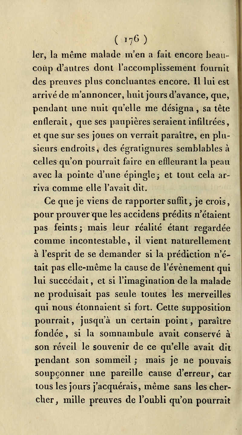 ( »?6) 1er, la même malade rn en a fait encore beau- coup d'autres dont l'accomplissement fournit des preuves plus concluantes encore. Il lui est arrivé de m'annoncer, huit jours d'avance, que, pendant une nuit qu'elle me désigna, sa tête enflerait, que ses paupières seraient infiltrées, et que sur ses joues on verrait paraître, en plu- sieurs endroits, des égratignures semblables à celles qu'on pourrait faire en effleurant la peau avec la pointe d'une épingle; et tout cela ar- riva comme elle l'avait dit. Ce que je viens de rapporter suffit, je crois, pour prouver que les accidens prédits n'étaient pas feints ; mais leur réalité étant regardée comme incontestable, il vient naturellement à l'esprit de se demander si la prédiction n'é- tait pas elle-même la cause de l'événement qui lui succédait, et si l'imagination de la malade ne produisait pas seule toutes les merveilles qui nous étonnaient si fort. Cette supposition pourrait, jusqu'à un certain point, paraître fondée, si la somnambule avait conservé à son réveil le souvenir de ce qu'elle avait dit pendant son sommeil ; mais je ne pouvais soupçonner une pareille cause d'erreur, car tous les jours j'acquérais, même sans les cher- cher , mille preuves de l'oubli qu'on pourrait