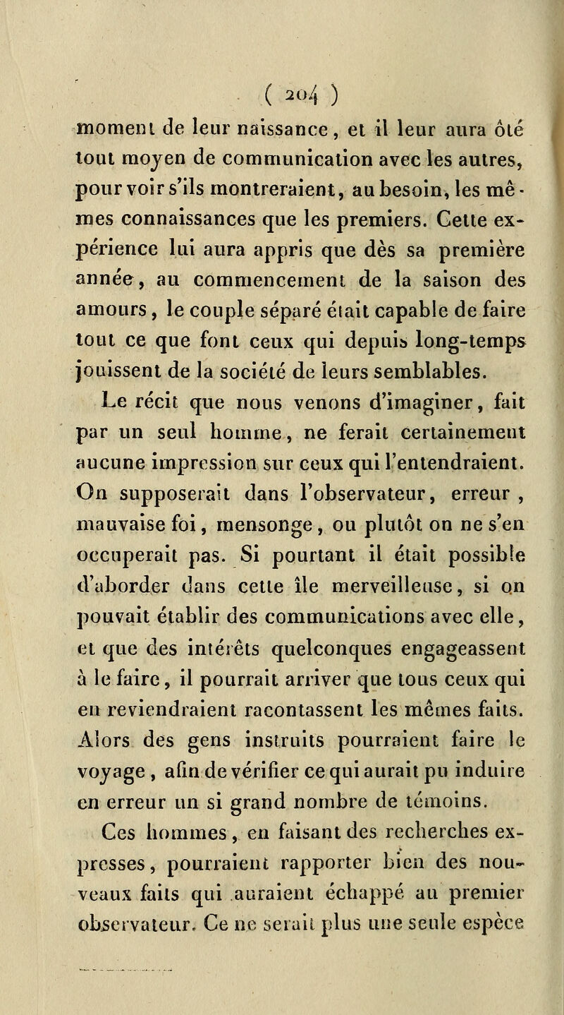 moment de leur naissance, et il leur aura ôté tout moyen de communication avec les autres, pour voir s'ils montreraient, au besoin, les mê- mes connaissances que les premiers. Cette ex- périence lui aura appris que dès sa première année, au commencement de la saison des amours, le couple séparé était capable de faire tout ce que font ceux qui depuis long-temps jouissent de la société de leurs semblables. Le récit que nous venons d'imaginer, fait par un seul homme, ne ferait certainement aucune impression sur ceux qui L'entendraient. On supposerait dans l'observateur, erreur , mauvaise foi, mensonge, ou plutôt on ne s'en occuperait pas. Si pourtant il était possible d'aborder dans cette île merveilleuse, si o.n pouvait établir des communications avec elle, et que des intérêts quelconques engageassent à le faire, il pourrait arriver que tous ceux qui en reviendraient racontassent les mêmes faits. Alors des gens instruits pourraient faire le voyage , afin de vérifier ce qui aurait pu induire en erreur un si grand nombre de témoins. Ces hommes, en faisant des recherches ex- presses, pourraient rapporter bien des nou- veaux faits qui auraient échappé au premier observateur. Ce ne serait plus une seule espèce